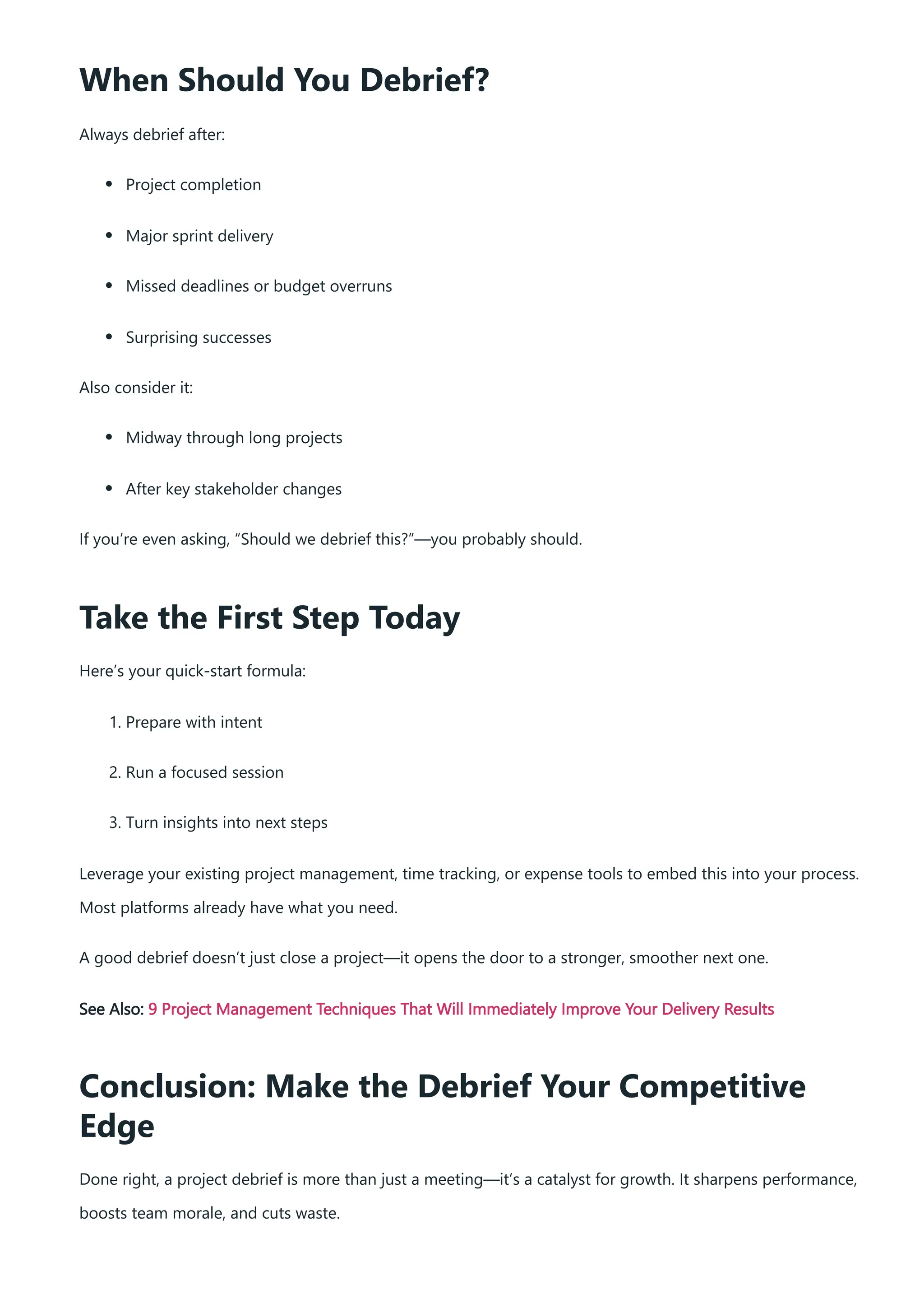 When Should You Debrief?
Always debrief after:
Project completion
Major sprint delivery
Missed deadlines or budget overruns
Surprising successes
Also consider it:
Midway through long projects
After key stakeholder changes
If you’re even asking, “Should we debrief this?”—you probably should.
Take the First Step Today
Here’s your quick-start formula:
1. Prepare with intent
2. Run a focused session
3. Turn insights into next steps
Leverage your existing project management, time tracking, or expense tools to embed this into your process.
Most platforms already have what you need.
A good debrief doesn’t just close a project—it opens the door to a stronger, smoother next one.
See Also: 9 Project Management Techniques That Will Immediately Improve Your Delivery Results
Conclusion: Make the Debrief Your Competitive
Edge
Done right, a project debrief is more than just a meeting—it’s a catalyst for growth. It sharpens performance,
boosts team morale, and cuts waste.
 