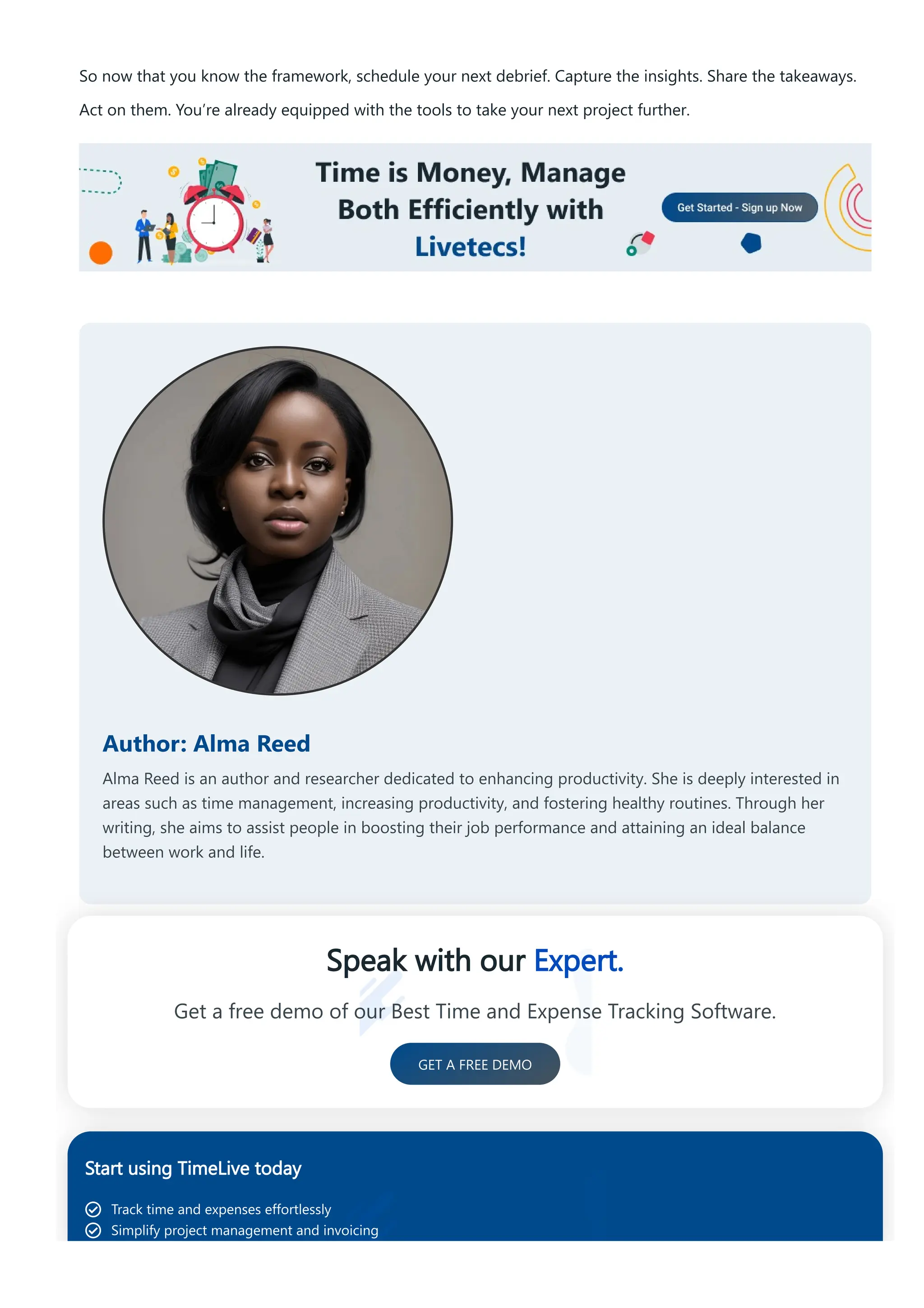 So now that you know the framework, schedule your next debrief. Capture the insights. Share the takeaways.
Act on them. You’re already equipped with the tools to take your next project further.
Author: Alma Reed
Alma Reed is an author and researcher dedicated to enhancing productivity. She is deeply interested in
areas such as time management, increasing productivity, and fostering healthy routines. Through her
writing, she aims to assist people in boosting their job performance and attaining an ideal balance
between work and life.
Speak with our Expert.
Get a free demo of our Best Time and Expense Tracking Software.
GET A FREE DEMO
Start using TimeLive today
Track time and expenses effortlessly
Simplify project management and invoicing
 