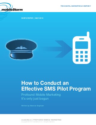 How to Conduct an
Effective SMS Pilot Program
Profound Mobile Marketing
It’s only just begun
Written by Marwan Soghaier
WHITE PAPER | MAY 2010
THE DIGITAL MARKETING COMPANY
mobileStorm | PROFOUND MOBILE MARKETING
Copyright © 2010 mobileStorm Inc. All rights reserved.
 