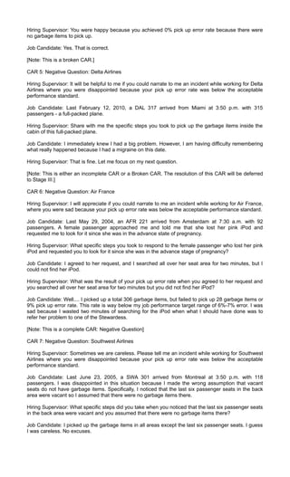 Hiring Supervisor: You were happy because you achieved 0% pick up error rate because there were
no garbage items to pick up.
Job Candidate: Yes. That is correct.
[Note: This is a broken CAR.]
CAR 5: Negative Question: Delta Airlines
Hiring Supervisor: It will be helpful to me if you could narrate to me an incident while working for Delta
Airlines where you were disappointed because your pick up error rate was below the acceptable
performance standard.
Job Candidate: Last February 12, 2010, a DAL 317 arrived from Miami at 3:50 p.m. with 315
passengers - a full-packed plane.
Hiring Supervisor: Share with me the specific steps you took to pick up the garbage items inside the
cabin of this full-packed plane.
Job Candidate: I immediately knew I had a big problem. However, I am having difficulty remembering
what really happened because I had a migraine on this date.
Hiring Supervisor: That is fine. Let me focus on my next question.
[Note: This is either an incomplete CAR or a Broken CAR. The resolution of this CAR will be deferred
to Stage III.]
CAR 6: Negative Question: Air France
Hiring Supervisor: I will appreciate if you could narrate to me an incident while working for Air France,
where you were sad because your pick up error rate was below the acceptable performance standard.
Job Candidate: Last May 29, 2004, an AFR 221 arrived from Amsterdam at 7:30 a.m. with 92
passengers. A female passenger approached me and told me that she lost her pink iPod and
requested me to look for it since she was in the advance state of pregnancy.
Hiring Supervisor: What specific steps you took to respond to the female passenger who lost her pink
iPod and requested you to look for it since she was in the advance stage of pregnancy?
Job Candidate: I agreed to her request, and I searched all over her seat area for two minutes, but I
could not find her iPod.
Hiring Supervisor: What was the result of your pick up error rate when you agreed to her request and
you searched all over her seat area for two minutes but you did not find her iPod?
Job Candidate: Well.... I picked up a total 306 garbage items, but failed to pick up 28 garbage items or
9% pick up error rate. This rate is way below my job performance target range of 6%-7% error. I was
sad because I wasted two minutes of searching for the iPod when what I should have done was to
refer her problem to one of the Stewardess.
[Note: This is a complete CAR: Negative Question]
CAR 7: Negative Question: Southwest Airlines
Hiring Supervisor: Sometimes we are careless. Please tell me an incident while working for Southwest
Airlines where you were disappointed because your pick up error rate was below the acceptable
performance standard.
Job Candidate: Last June 23, 2005, a SWA 301 arrived from Montreal at 3:50 p.m. with 118
passengers. I was disappointed in this situation because I made the wrong assumption that vacant
seats do not have garbage items. Specifically, I noticed that the last six passenger seats in the back
area were vacant so I assumed that there were no garbage items there.
Hiring Supervisor: What specific steps did you take when you noticed that the last six passenger seats
in the back area were vacant and you assumed that there were no garbage items there?
Job Candidate: I picked up the garbage items in all areas except the last six passenger seats. I guess
I was careless. No excuses.
 