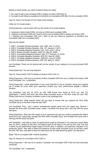Based on these results, you need to perform these two tasks:
1. You need to add a new complete CAR to replace a broken CAR (Item 4).
2. You need to ask follow-up questions to transform an incomplete CAR (Item 5) into a complete CAR.]
Step 31: Share The Results Of Your Initial CARs Analysis
[ After the 10-minute break ]
Hiring Supervisor: Let me share with you the results of my initial analysis:
1. I obtained a total of eight CARs, but only six CARs were complete CARs.
2. I obtained one broken CAR and I need to add a new complete CAR to replace this broken CAR.
3. I obtained one incomplete CAR and I need to ask you follow-up questions to transform this
incomplete CAR into a complete CAR.]
Here are the details:
1. CAR 1: Complete (Positive Question, UAL 1009, July 12, 2014)
2. CAR 2: Complete (Positive Question, DAL 127, January 2, 2011)
3. CAR 3: Complete (Negative Question, UAL 1103, June 1, 2014)
4. CAR 4: Broken (Positive Question, SWA 115, May 23, 2006)
5. CAR 5: Incomplete (Negative Question, DAL 317, February 12, 2010)
6. CAR 6: Complete (Negative Question, AFR 221, May 29, 2004)
7. CAR 7: Complete (Negative Question, SWA 301, June 23, 2005)
8. CAR 8: Complete (Positive Question, AFR 102, March 2, 2004)
Job Candidate: Thank you for sharing with me the results of your analysis of our just-concluded CAR
process.
Hiring Supervisor: You are most welcome.
Step 32: Seek Another CAR To Replace A Broken CAR [ CAR 4 ]
Hiring Supervisor: I will now try to extract another complete CAR from you to replace the broken CAR
4Job Candidate: Yes. I understand.
Hiring Supervisor: I would appreciate it if you could describe to me an occasion during your present
job in United Air Lines when your supervisor praised your work performance despite a difficult
situation.
Job Candidate: Last July 16, 2014, an UAL 1008 arrived from Dubai at 10:15 a.m. with 110
passengers. I noticed that there was thick white chocolate syrup on the floor under the seat 18D.
Please note that our company considers a stain to be a garbage item.
Hiring Supervisor: What specific action did you take to ensure that you cleaned the thick white
chocolate syrup on the floor under the seat 18D?
Job Candidate: First, I got a sodium precarbonate bleach spray from my supply bag. Second, I
sprayed the thick white chocolate syrup. Lastly, I scrubbed this syrup with a wet rag until the syrup
was gone.
Hiring Supervisor: What was the impact to your supervisor you got your sodium precarbonate bleach
spray from your supply bag, sprayed the thick white chocolate syrup, and scrubbed this syrup with a
wet rag until the syrup was gone.
Job Candidate: I was able to meet my performance target as indicated in my production report dated
July 18, 2014. I picked up 525 items, but failed to pick up 28 items or 5% pick up error rate. This rate
is within my job performance target range of 4%-5% error. In addition, my supervisor indicated in my
production report: ‘Was able to detect the presence of thick white chocolate syrup on the floor under
the seat 18D. Also, was able to clean the said syrup with the right bleaching agent. Job well-done!’
[Note: This is a complete CAR: Positive Question]
Step 33: Resolve An Incomplete CAR [ CAR 5 ]
Hiring Supervisor: I will now try to resolve, if possible, the incomplete CAR 5 that we have discussed
previously.
Job Candidate: Yes. I understand.
 