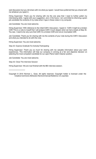said discussion but you did share with me what you typed. I would have preferred that you shared with
me whatever you typed in.
Hiring Supervisor: Thank you for sharing with me the one area that I need to further polish my
interviewing skills. I agree with your suggestion, and, in the future, I am committed to informing a given
job candidate the contents of my notes when I type in these notes in my computer.
Job Candidate: You are most welcome.
Hiring Supervisor: With reference to the initial CAR 4 discussion, I typed in: ‘CAR 4 might be a broken
CAR.’This is a note to myself that I will analyze CAR 4 much deeper when we had a break at Step 30.
You see, I need to be very sure that CAR 4 is a broken CAR and not an incomplete CAR.
Job Candidate: Thank you for sharing with me the contents of your note during the CAR 4 discussion
and what you intended to do with this note.
Hiring Supervisor: You are most welcome.
Step 42: Express Gratitude For Actively Participating
Hiring Supervisor: Thank you so much for sharing with me valuable information about your work
experiences. This information will help our company in arriving at a fair and objective decision on
selecting the most competent candidate for our open Plane Cabin Cleaner position.
Job Candidate: You are most welcome.
Step 43: Close The Interview Session
Hiring Supervisor: We are now finished with the BEI interview session.
----------------------------
Copyright © 2015 Norman L. Goss. All rights reserved. Copyright holder is licensed under the
Creative Commons Attribution-NonCommercial-NoDerivs 3.0 unported.
 