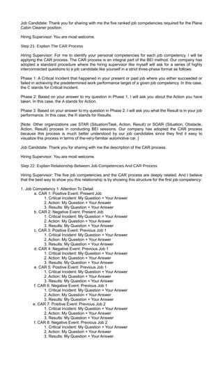 Job Candidate: Thank you for sharing with me the five ranked job competencies required for the Plane
Cabin Cleaner position.
Hiring Supervisor: You are most welcome.
Step 21: Explain The CAR Process
Hiring Supervisor: For me to identify your personal competencies for each job competency, I will be
applying the CAR process. The CAR process is an integral part of the BEI method. Our company has
adopted a standard procedure where the hiring supervisor like myself will ask for a series of highly
interconnected questions to a job candidate like yourself in a strict three-phase format as follows:
Phase 1: A Critical Incident that happened in your present or past job where you either succeeded or
failed in achieving the predetermined work performance target of a given job competency. In this case,
the C stands for Critical Incident.
Phase 2: Based on your answer to my question in Phase 1, I will ask you about the Action you have
taken. In this case, the A stands for Action.
Phase 3: Based on your answer to my question in Phase 2, I will ask you what the Result is in your job
performance. In this case, the R stands for Results.
[Note: Other organizations use STAR (Situation/Task, Action, Result) or SOAR (Situation, Obstacle,
Action, Result) process in conducting BEI sessions. Our company has adopted the CAR process
because this process is much better understood by our job candidates since they find it easy to
visualize this process in terms of the-very-familiar automotive car. ]
Job Candidate: Thank you for sharing with me the description of the CAR process.
Hiring Supervisor: You are most welcome.
Step 22: Explain Relationship Between Job Competencies And CAR Process
Hiring Supervisor: The five job competencies and the CAR process are deeply related. And I believe
that the best way to show you this relationship is by showing this structure for the first job competency:
1. Job Competency 1: Attention To Detail
a. CAR 1: Positive Event: Present Job
1. Critical Incident: My Question + Your Answer
2. Action: My Question + Your Answer
3. Results: My Question + Your Answer
b. CAR 2: Negative Event: Present Job
1. Critical Incident: My Question + Your Answer
2. Action: My Question + Your Answer
3. Results: My Question + Your Answer
c. CAR 3: Positive Event: Previous Job 1
1. Critical Incident: My Question + Your Answer
2. Action: My Question + Your Answer
3. Results: My Question + Your Answer
d. CAR 4: Negative Event: Previous Job 1
1. Critical Incident: My Question + Your Answer
2. Action: My Question + Your Answer
3. Results: My Question + Your Answer
e. CAR 5: Positive Event: Previous Job 1
1. Critical Incident: My Question + Your Answer
2. Action: My Question + Your Answer
3. Results: My Question + Your Answer
f. CAR 6: Negative Event: Previous Job 1
1. Critical Incident: My Question + Your Answer
2. Action: My Question + Your Answer
3. Results: My Question + Your Answer
e. CAR 7: Positive Event: Previous Job 2
1. Critical Incident: My Question + Your Answer
2. Action: My Question + Your Answer
3. Results: My Question + Your Answer
f. CAR 8: Negative Event: Previous Job 2
1. Critical Incident: My Question + Your Answer
2. Action: My Question + Your Answer
3. Results: My Question + Your Answer
 