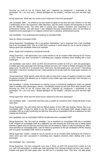 focusing my mind on our Air France logo and I regained my composure. I responded to this
passenger: ‘Sir, I am very sorry. I deeply apologize for my mistake. I will give you your red wine right
now.’
Hiring Supervisor: What was the result of your response to this toxic passenger?
Job Candidate: Well.... He smiled at me and raised his glass of red wine and said ‘Cheers!’ to me and
I smiled back at him. My supervisor, Ellen Beecham, saw the entire incident and whispered on my left
ear the following words: ‘You were able to control your negative emotions and responded in a
professional manner. Job well done!’ I was delighted because stewardesses were not permitted to
respond to toxic passengers in a negative manner but in a positive, professional manner.
Job Candidate: I now understand the meaning of complete CARs
Step 26: Define Incomplete CARs
Hiring Supervisor: Nonetheless, life is not perfect. Sometimes I get a response from a job candidate
that is an incomplete CAR. This is a CAR that is lacking in some areas for me to use as a basis for
rating a given job candidate. Here is an example:
[Note: Target Job Competency: Emotional Control]
Hiring Supervisor: I will appreciate if you could narrate to me an incident while working for Air France
in 2010, where you were successful in controlling your negative emotions when dealing with a toxic
passenger.
Job Candidate: Last June 2, 2010, an AFR 223 arrived from London at 4:30 a.m. with 192 passengers.
A middle age male passenger from Norway ordered red wine, but I made a mistake and gave him dark
grape juice. He told me in a sarcastic tone: ‘Red wine, not dark grape juice, you moron!’ I felt boiling
mad when I heard him insulted me and I really wanted to hit his face with the metal water container on
my trolley.
Hiring Supervisor: What specific steps did you take to move from a state of negative emotion to a state
of positive emotion that allowed you to respond to the middle age male passenger from Norway in a
professional manner?
Job Candidate: I quickly remembered my training course in Emotional Intelligence where we gained
skills in handling toxic passengers. Hence, I immediately looked up and took three deep breaths while
focusing my mind on our Air France logo and I regained my composure. I responded to this
passenger: ‘Sir, I am very sorry. I deeply apologize for my mistake. I will give you your red wine right
now.’
Hiring Supervisor: What was the result of your response to this toxic passenger?
Job Candidate: Well... I remember that there was a sudden air turbulence that I nearly fell down on the
cabin floor.
Hiring Supervisor: You will notice that the Result portion of this CAR was lacking. Hence, this is an
incomplete CAR. To help me clarify to you the meaning of an incomplete CAR, please imagine the
complete CAR as a fully functioning car with four tires and an incomplete CAR as a defective car with
missing two front tires.
Job Candidate: Can an incomplete CAR be transformed into a complete CAR?
Hiring Supervisor: Yes. As much as possible, I try to transform an incomplete CAR into a complete
CAR. Imagine an incomplete CAR as a defective car with missing two front tires and is being towed
towards a repair shop so that two new front tires can be added to make it a fully functioning car. After I
have identified an incomplete CAR, I ask for follow-up questions to the job candidate to fill the missing
part of a given incomplete CAR. Here is an example:
Hiring Supervisor: Earlier, I asked for you to narrate to me an incident while working for Air France in
2010, when you were successful in controlling your negative emotions when dealing with a toxic
passenger.
Job Candidate: Yes. I remember.
Hiring Supervisor: You then answered: Last June 2, 2010, an AFR 223 arrived from London at 4:30
a.m. with 192 passengers. A middle age male passenger from Norway ordered red wine, but I made a
mistake and gave him dark grape juice. He told me in a sarcastic tone: ‘Red wine, not dark grape
 