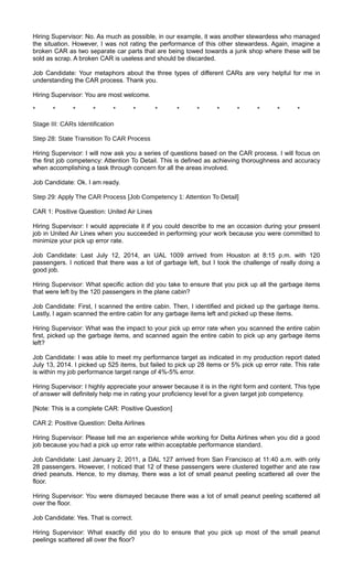 Hiring Supervisor: No. As much as possible, in our example, it was another stewardess who managed
the situation. However, I was not rating the performance of this other stewardess. Again, imagine a
broken CAR as two separate car parts that are being towed towards a junk shop where these will be
sold as scrap. A broken CAR is useless and should be discarded.
Job Candidate: Your metaphors about the three types of different CARs are very helpful for me in
understanding the CAR process. Thank you.
Hiring Supervisor: You are most welcome.
* * * * * * * * * * * * * *
Stage III: CARs Identification
Step 28: State Transition To CAR Process
Hiring Supervisor: I will now ask you a series of questions based on the CAR process. I will focus on
the first job competency: Attention To Detail. This is defined as achieving thoroughness and accuracy
when accomplishing a task through concern for all the areas involved.
Job Candidate: Ok. I am ready.
Step 29: Apply The CAR Process [Job Competency 1: Attention To Detail]
CAR 1: Positive Question: United Air Lines
Hiring Supervisor: I would appreciate it if you could describe to me an occasion during your present
job in United Air Lines when you succeeded in performing your work because you were committed to
minimize your pick up error rate.
Job Candidate: Last July 12, 2014, an UAL 1009 arrived from Houston at 8:15 p.m. with 120
passengers. I noticed that there was a lot of garbage left, but I took the challenge of really doing a
good job.
Hiring Supervisor: What specific action did you take to ensure that you pick up all the garbage items
that were left by the 120 passengers in the plane cabin?
Job Candidate: First, I scanned the entire cabin. Then, I identified and picked up the garbage items.
Lastly, I again scanned the entire cabin for any garbage items left and picked up these items.
Hiring Supervisor: What was the impact to your pick up error rate when you scanned the entire cabin
first, picked up the garbage items, and scanned again the entire cabin to pick up any garbage items
left?
Job Candidate: I was able to meet my performance target as indicated in my production report dated
July 13, 2014. I picked up 525 items, but failed to pick up 28 items or 5% pick up error rate. This rate
is within my job performance target range of 4%-5% error.
Hiring Supervisor: I highly appreciate your answer because it is in the right form and content. This type
of answer will definitely help me in rating your proficiency level for a given target job competency.
[Note: This is a complete CAR: Positive Question]
CAR 2: Positive Question: Delta Airlines
Hiring Supervisor: Please tell me an experience while working for Delta Airlines when you did a good
job because you had a pick up error rate within acceptable performance standard.
Job Candidate: Last January 2, 2011, a DAL 127 arrived from San Francisco at 11:40 a.m. with only
28 passengers. However, I noticed that 12 of these passengers were clustered together and ate raw
dried peanuts. Hence, to my dismay, there was a lot of small peanut peeling scattered all over the
floor.
Hiring Supervisor: You were dismayed because there was a lot of small peanut peeling scattered all
over the floor.
Job Candidate: Yes. That is correct.
Hiring Supervisor: What exactly did you do to ensure that you pick up most of the small peanut
peelings scattered all over the floor?
 