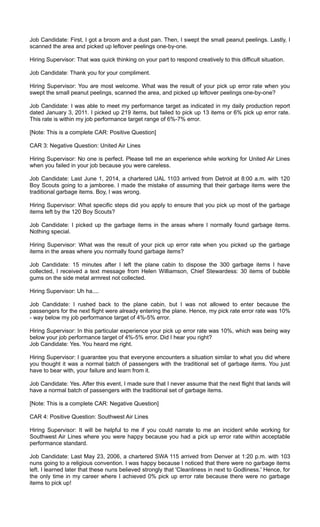 Job Candidate: First, I got a broom and a dust pan. Then, I swept the small peanut peelings. Lastly, I
scanned the area and picked up leftover peelings one-by-one.
Hiring Supervisor: That was quick thinking on your part to respond creatively to this difficult situation.
Job Candidate: Thank you for your compliment.
Hiring Supervisor: You are most welcome. What was the result of your pick up error rate when you
swept the small peanut peelings, scanned the area, and picked up leftover peelings one-by-one?
Job Candidate: I was able to meet my performance target as indicated in my daily production report
dated January 3, 2011. I picked up 219 items, but failed to pick up 13 items or 6% pick up error rate.
This rate is within my job performance target range of 6%-7% error.
[Note: This is a complete CAR: Positive Question]
CAR 3: Negative Question: United Air Lines
Hiring Supervisor: No one is perfect. Please tell me an experience while working for United Air Lines
when you failed in your job because you were careless.
Job Candidate: Last June 1, 2014, a chartered UAL 1103 arrived from Detroit at 8:00 a.m. with 120
Boy Scouts going to a jamboree. I made the mistake of assuming that their garbage items were the
traditional garbage items. Boy, I was wrong.
Hiring Supervisor: What specific steps did you apply to ensure that you pick up most of the garbage
items left by the 120 Boy Scouts?
Job Candidate: I picked up the garbage items in the areas where I normally found garbage items.
Nothing special.
Hiring Supervisor: What was the result of your pick up error rate when you picked up the garbage
items in the areas where you normally found garbage items?
Job Candidate: 15 minutes after I left the plane cabin to dispose the 300 garbage items I have
collected, I received a text message from Helen Williamson, Chief Stewardess: 30 items of bubble
gums on the side metal armrest not collected.
Hiring Supervisor: Uh ha....
Job Candidate: I rushed back to the plane cabin, but I was not allowed to enter because the
passengers for the next flight were already entering the plane. Hence, my pick rate error rate was 10%
- way below my job performance target of 4%-5% error.
Hiring Supervisor: In this particular experience your pick up error rate was 10%, which was being way
below your job performance target of 4%-5% error. Did I hear you right?
Job Candidate: Yes. You heard me right.
Hiring Supervisor: I guarantee you that everyone encounters a situation similar to what you did where
you thought it was a normal batch of passengers with the traditional set of garbage items. You just
have to bear with, your failure and learn from it.
Job Candidate: Yes. After this event, I made sure that I never assume that the next flight that lands will
have a normal batch of passengers with the traditional set of garbage items.
[Note: This is a complete CAR: Negative Question]
CAR 4: Positive Question: Southwest Air Lines
Hiring Supervisor: It will be helpful to me if you could narrate to me an incident while working for
Southwest Air Lines where you were happy because you had a pick up error rate within acceptable
performance standard.
Job Candidate: Last May 23, 2006, a chartered SWA 115 arrived from Denver at 1:20 p.m. with 103
nuns going to a religious convention. I was happy because I noticed that there were no garbage items
left. I learned later that these nuns believed strongly that 'Cleanliness in next to Godliness.' Hence, for
the only time in my career where I achieved 0% pick up error rate because there were no garbage
items to pick up!
 