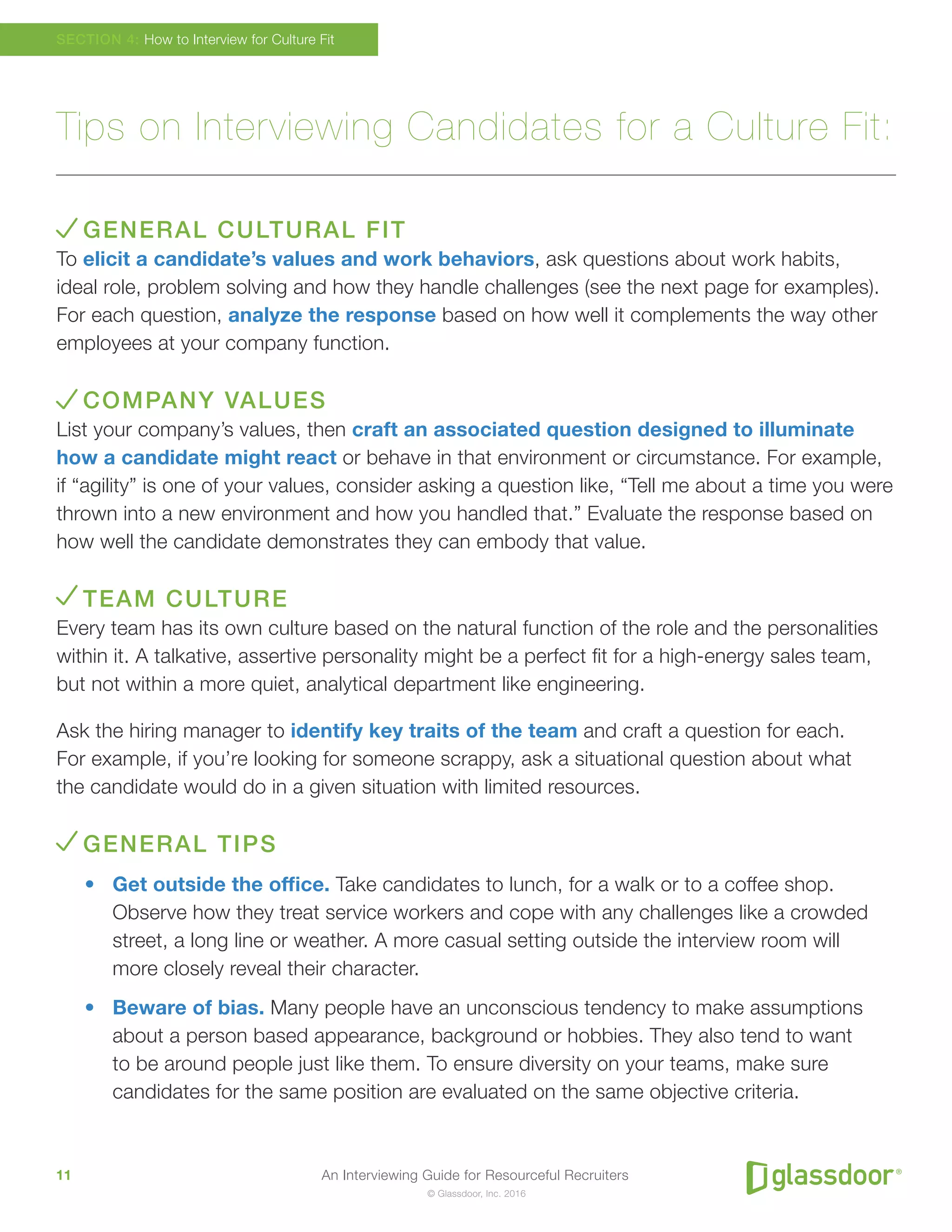 An Interviewing Guide for Resourceful Recruiters11
© Glassdoor, Inc. 2016
Tips on Interviewing Candidates for a Culture Fit:
GENERAL CULTURAL FIT
To elicit a candidate’s values and work behaviors, ask questions about work habits,
ideal role, problem solving and how they handle challenges (see the next page for examples).
For each question, analyze the response based on how well it complements the way other
employees at your company function.
COMPANY VALUES
List your company’s values, then craft an associated question designed to illuminate
how a candidate might react or behave in that environment or circumstance. For example,
if “agility” is one of your values, consider asking a question like, “Tell me about a time you were
thrown into a new environment and how you handled that.” Evaluate the response based on
how well the candidate demonstrates they can embody that value.
TEAM CULTURE
Every team has its own culture based on the natural function of the role and the personalities
within it. A talkative, assertive personality might be a perfect fit for a high-energy sales team,
but not within a more quiet, analytical department like engineering.
Ask the hiring manager to identify key traits of the team and craft a question for each.
For example, if you’re looking for someone scrappy, ask a situational question about what
the candidate would do in a given situation with limited resources.
GENERAL TIPS
•	 Get outside the office. Take candidates to lunch, for a walk or to a coffee shop.
Observe how they treat service workers and cope with any challenges like a crowded
street, a long line or weather. A more casual setting outside the interview room will
more closely reveal their character.
•	 Beware of bias. Many people have an unconscious tendency to make assumptions
about a person based appearance, background or hobbies. They also tend to want
to be around people just like them. To ensure diversity on your teams, make sure
candidates for the same position are evaluated on the same objective criteria.
SECTION 4: How to Interview for Culture Fit
 