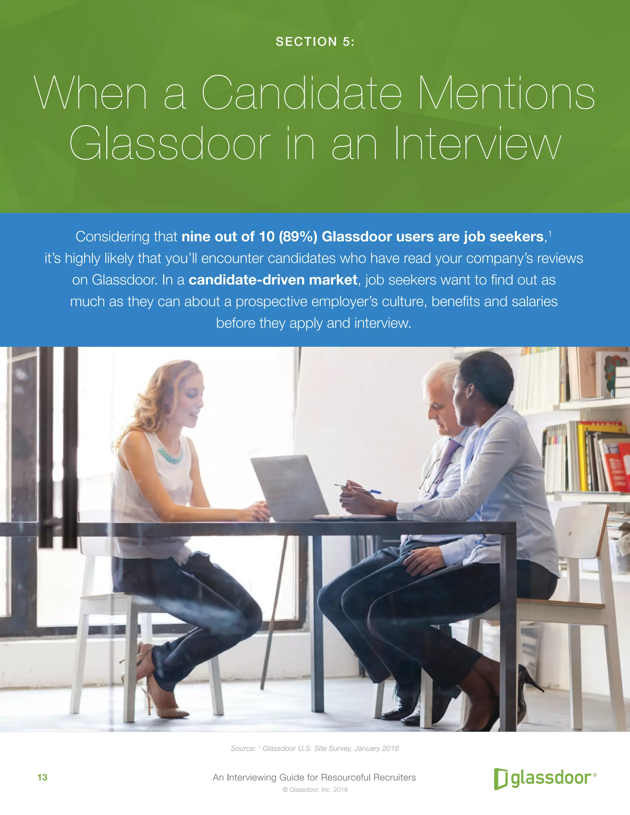 An Interviewing Guide for Resourceful Recruiters13
© Glassdoor, Inc. 2016
SECTION 5:
When a Candidate Mentions
Glassdoor in an Interview
Considering that nine out of 10 (89%) Glassdoor users are job seekers,1
it’s highly likely that you’ll encounter candidates who have read your company’s reviews
on Glassdoor. In a candidate-driven market, job seekers want to find out as
much as they can about a prospective employer’s culture, benefits and salaries
before they apply and interview.
Source: 1
Glassdoor U.S. Site Survey, January 2016
 