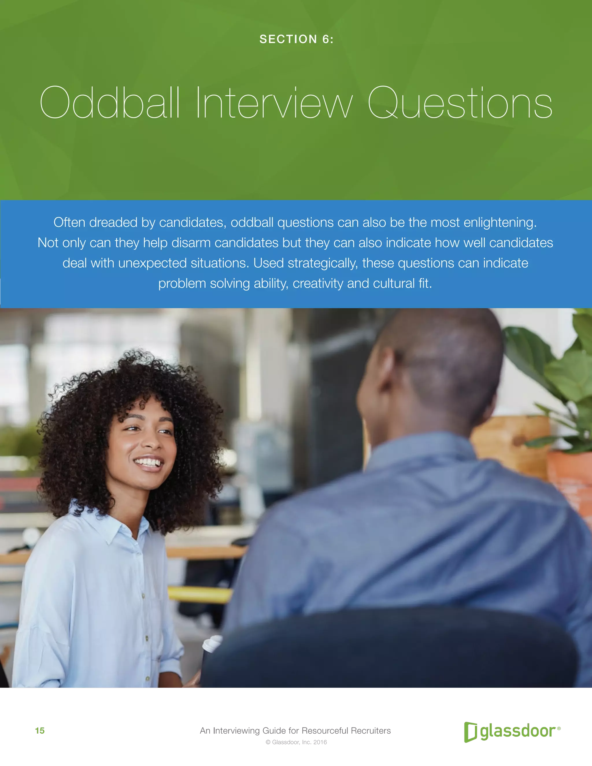 An Interviewing Guide for Resourceful Recruiters15
© Glassdoor, Inc. 2016
SECTION 6:
Oddball Interview Questions
Often dreaded by candidates, oddball questions can also be the most enlightening.
Not only can they help disarm candidates but they can also indicate how well candidates
deal with unexpected situations. Used strategically, these questions can indicate
problem solving ability, creativity and cultural fit.
 