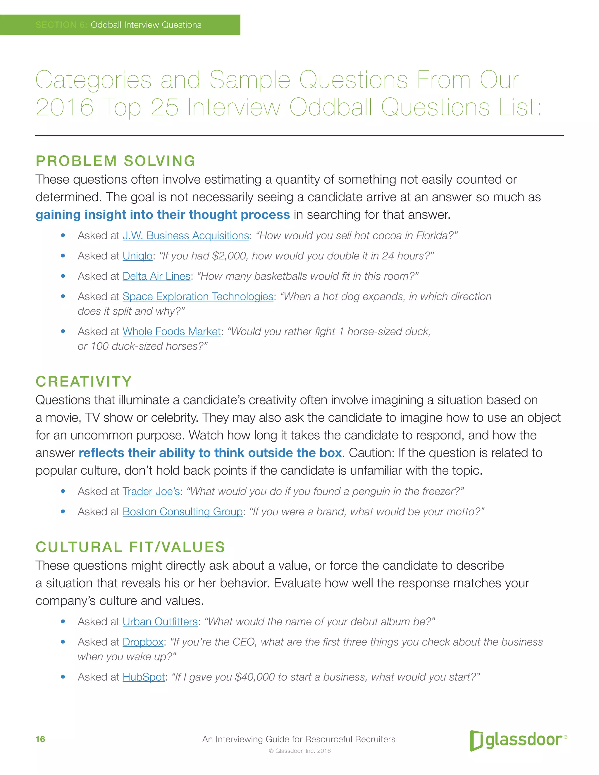 An Interviewing Guide for Resourceful Recruiters16
© Glassdoor, Inc. 2016
Categories and Sample Questions From Our
2016 Top 25 Interview Oddball Questions List:
PROBLEM SOLVING
These questions often involve estimating a quantity of something not easily counted or
determined. The goal is not necessarily seeing a candidate arrive at an answer so much as
gaining insight into their thought process in searching for that answer.
•	 Asked at J.W. Business Acquisitions: “How would you sell hot cocoa in Florida?”
•	 Asked at Uniqlo: “If you had $2,000, how would you double it in 24 hours?”
•	 Asked at Delta Air Lines: “How many basketballs would fit in this room?”
•	 Asked at Space Exploration Technologies: “When a hot dog expands, in which direction
does it split and why?”
•	 Asked at Whole Foods Market: “Would you rather fight 1 horse-sized duck,
or 100 duck-sized horses?”
CREATIVITY
Questions that illuminate a candidate’s creativity often involve imagining a situation based on
a movie, TV show or celebrity. They may also ask the candidate to imagine how to use an object
for an uncommon purpose. Watch how long it takes the candidate to respond, and how the
answer reflects their ability to think outside the box. Caution: If the question is related to
popular culture, don’t hold back points if the candidate is unfamiliar with the topic.
•	 Asked at Trader Joe’s: “What would you do if you found a penguin in the freezer?”
•	 Asked at Boston Consulting Group: “If you were a brand, what would be your motto?”
CULTURAL FIT/VALUES
These questions might directly ask about a value, or force the candidate to describe
a situation that reveals his or her behavior. Evaluate how well the response matches your
company’s culture and values.
•	 Asked at Urban Outfitters: “What would the name of your debut album be?”
•	 Asked at Dropbox: “If you’re the CEO, what are the first three things you check about the business
when you wake up?”
•	 Asked at HubSpot: “If I gave you $40,000 to start a business, what would you start?”
SECTION 6: Oddball Interview Questions
 