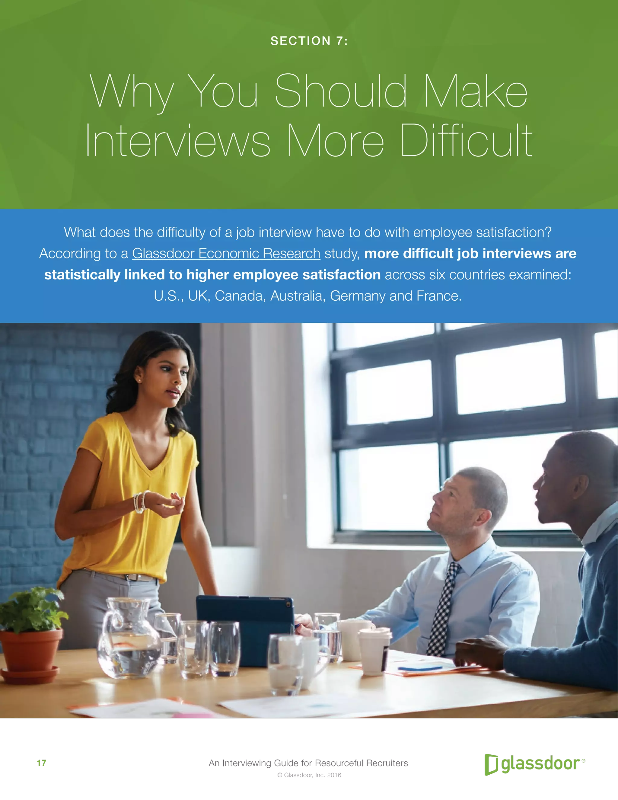 An Interviewing Guide for Resourceful Recruiters17
© Glassdoor, Inc. 2016
SECTION 7:
Why You Should Make
Interviews More Difficult
What does the difficulty of a job interview have to do with employee satisfaction?
According to a Glassdoor Economic Research study, more difficult job interviews are
statistically linked to higher employee satisfaction across six countries examined:
U.S., UK, Canada, Australia, Germany and France.
 