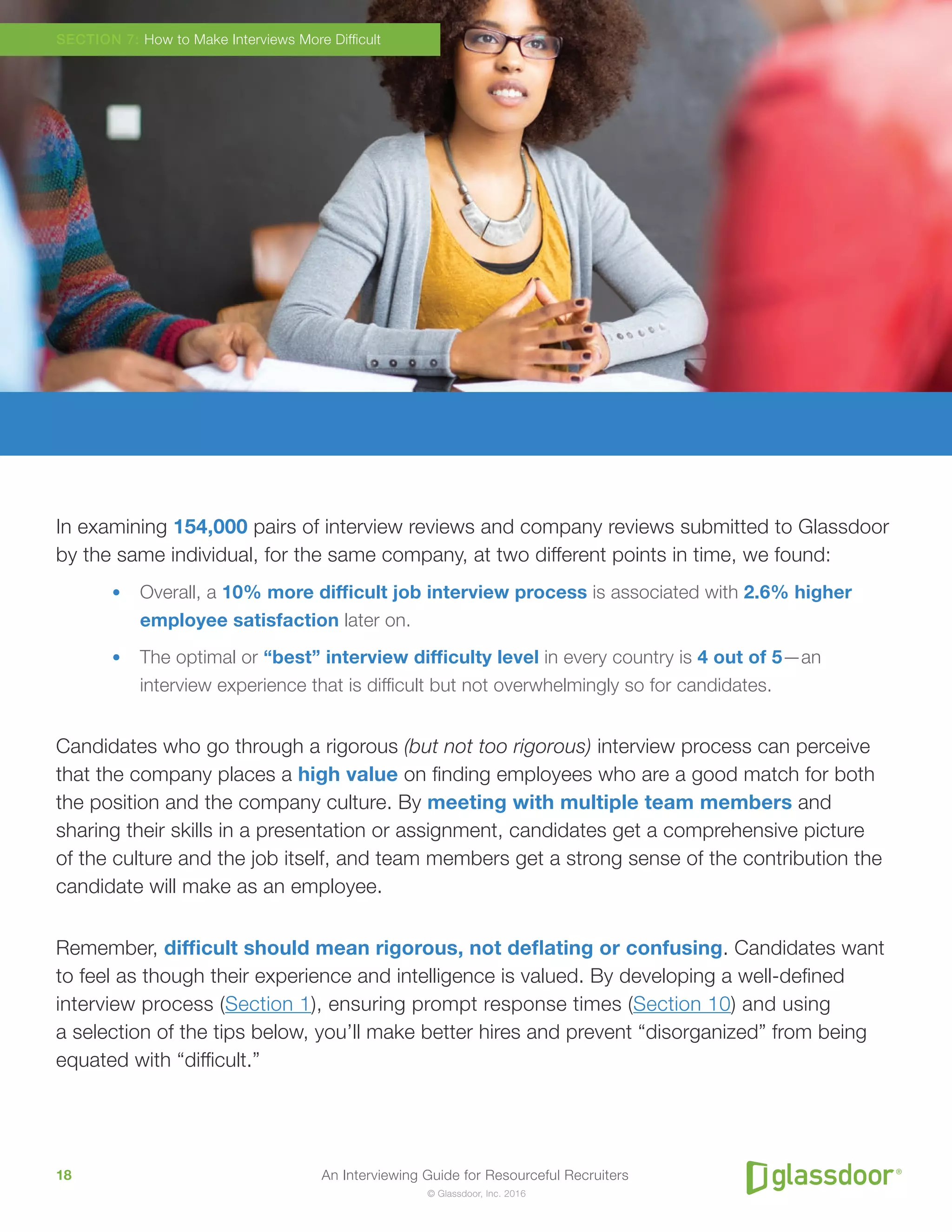 An Interviewing Guide for Resourceful Recruiters18
© Glassdoor, Inc. 2016
In examining 154,000 pairs of interview reviews and company reviews submitted to Glassdoor
by the same individual, for the same company, at two different points in time, we found:
•	 Overall, a 10% more difficult job interview process is associated with 2.6% higher
employee satisfaction later on.
•	 The optimal or “best” interview difficulty level in every country is 4 out of 5—an
interview experience that is difficult but not overwhelmingly so for candidates.
Candidates who go through a rigorous (but not too rigorous) interview process can perceive
that the company places a high value on finding employees who are a good match for both
the position and the company culture. By meeting with multiple team members and
sharing their skills in a presentation or assignment, candidates get a comprehensive picture
of the culture and the job itself, and team members get a strong sense of the contribution the
candidate will make as an employee.
Remember, difficult should mean rigorous, not deflating or confusing. Candidates want
to feel as though their experience and intelligence is valued. By developing a well-defined
interview process (Section 1), ensuring prompt response times (Section 10) and using
a selection of the tips below, you’ll make better hires and prevent “disorganized” from being
equated with “difficult.”
SECTION 7: How to Make Interviews More Difficult
 