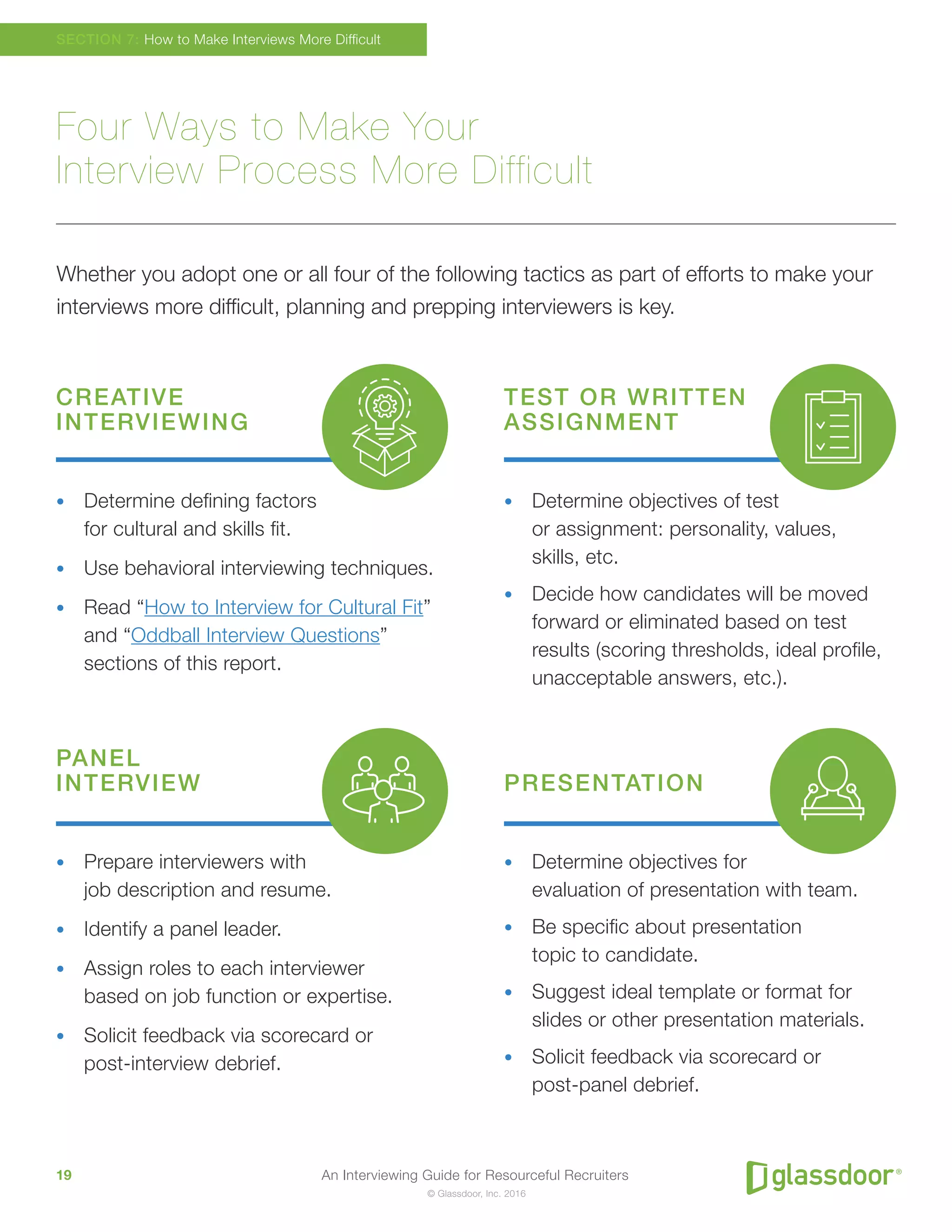 An Interviewing Guide for Resourceful Recruiters19
© Glassdoor, Inc. 2016
Four Ways to Make Your
Interview Process More Difficult
Whether you adopt one or all four of the following tactics as part of efforts to make your
interviews more difficult, planning and prepping interviewers is key.
SECTION 7: How to Make Interviews More Difficult
CREATIVE
INTERVIEWING
TEST OR WRITTEN
ASSIGNMENT
PANEL
INTERVIEW PRESENTATION
•	 Determine defining factors
for cultural and skills fit.
•	 Use behavioral interviewing techniques.
•	 Read “How to Interview for Cultural Fit”
and “Oddball Interview Questions”
sections of this report.
•	 Determine objectives of test
or assignment: personality, values,
skills, etc.
•	 Decide how candidates will be moved
forward or eliminated based on test
results (scoring thresholds, ideal profile,
unacceptable answers, etc.).
•	 Prepare interviewers with
job description and resume.
•	 Identify a panel leader.
•	 Assign roles to each interviewer
based on job function or expertise.
•	 Solicit feedback via scorecard or
post-interview debrief.
•	 Determine objectives for
evaluation of presentation with team.
•	 Be specific about presentation
topic to candidate.
•	 Suggest ideal template or format for
slides or other presentation materials.
•	 Solicit feedback via scorecard or
post-panel debrief.
 