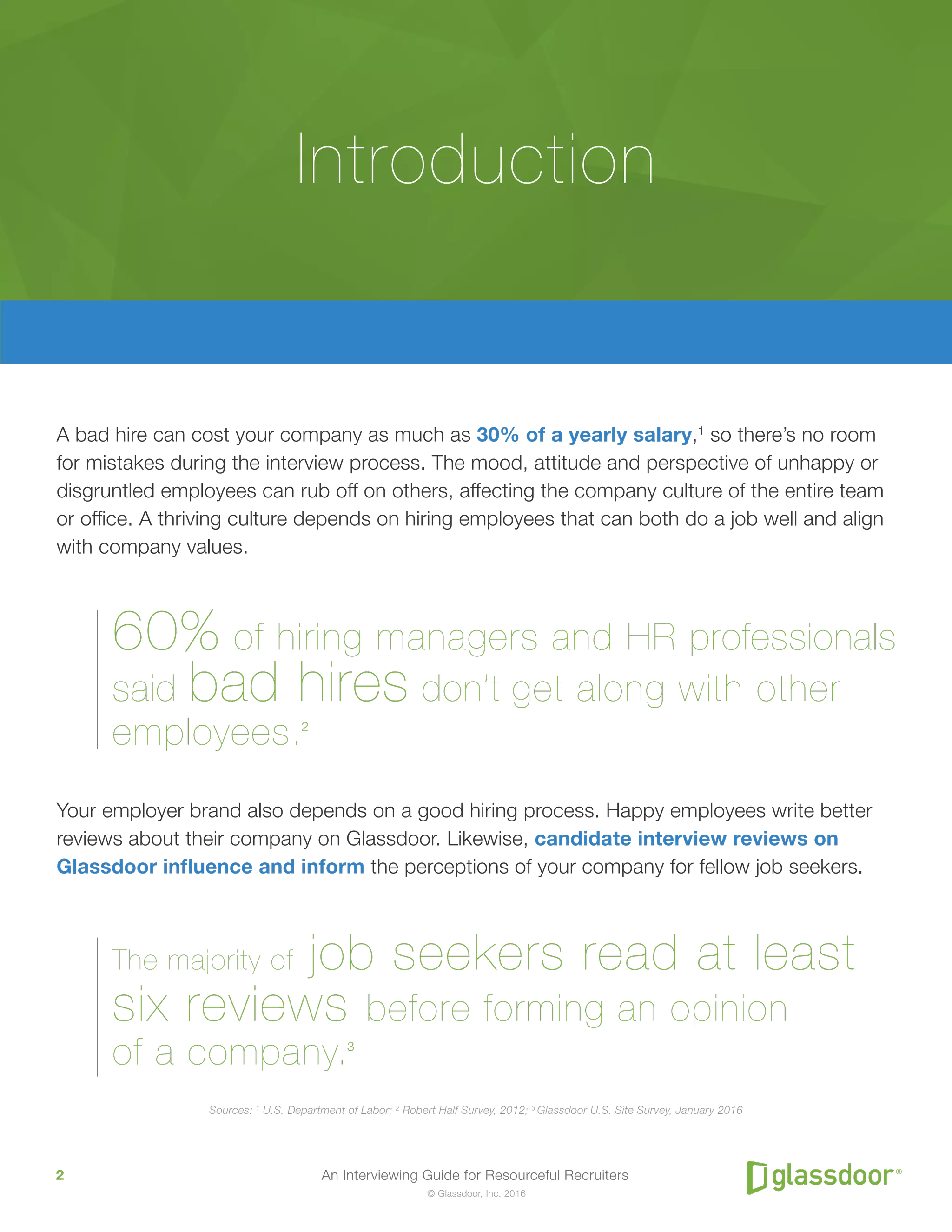 An Interviewing Guide for Resourceful Recruiters2
© Glassdoor, Inc. 2016
A bad hire can cost your company as much as 30% of a yearly salary,1
so there’s no room
for mistakes during the interview process. The mood, attitude and perspective of unhappy or
disgruntled employees can rub off on others, affecting the company culture of the entire team
or office. A thriving culture depends on hiring employees that can both do a job well and align
with company values.
60% of hiring managers and HR professionals
said bad hires don’t get along with other
employees.2
Your employer brand also depends on a good hiring process. Happy employees write better
reviews about their company on Glassdoor. Likewise, candidate interview reviews on
Glassdoor influence and inform the perceptions of your company for fellow job seekers.
The majority of job seekers read at least
six reviews before forming an opinion
of a company.3
Sources: 1
U.S. Department of Labor; 2
Robert Half Survey, 2012; 3
Glassdoor U.S. Site Survey, January 2016
Introduction
 