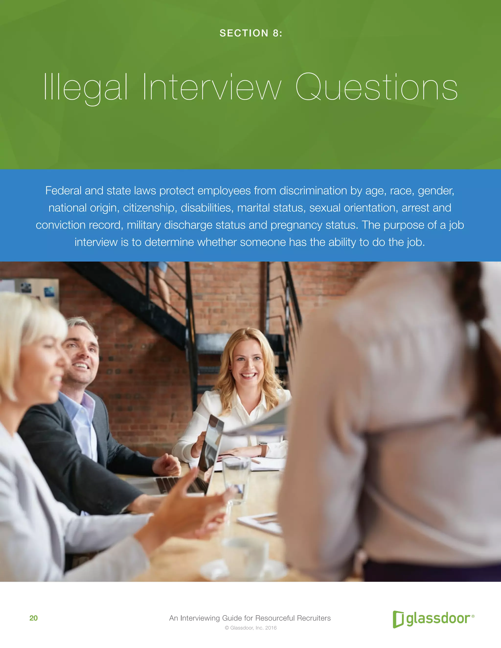 An Interviewing Guide for Resourceful Recruiters20
© Glassdoor, Inc. 2016
SECTION 8:
Illegal Interview Questions
Federal and state laws protect employees from discrimination by age, race, gender,
national origin, citizenship, disabilities, marital status, sexual orientation, arrest and
conviction record, military discharge status and pregnancy status. The purpose of a job
interview is to determine whether someone has the ability to do the job.
 