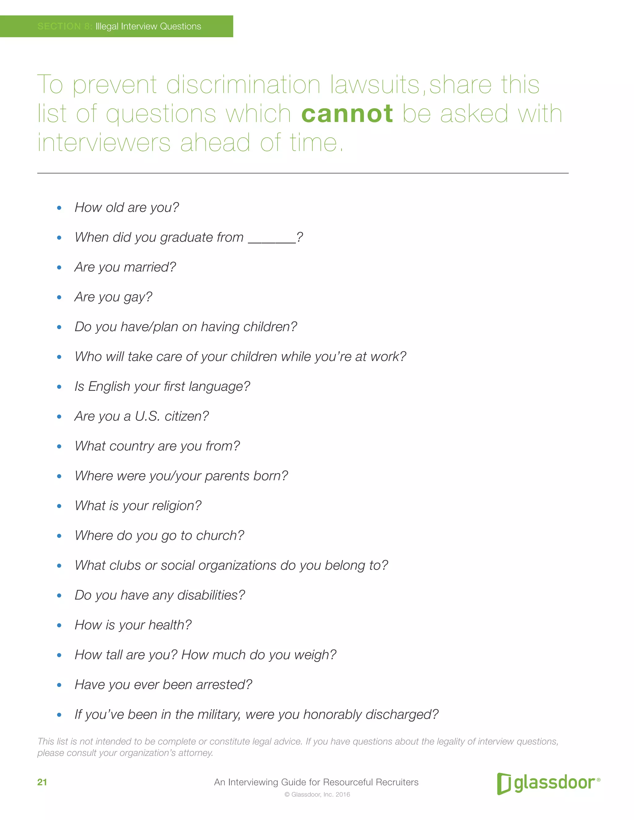 An Interviewing Guide for Resourceful Recruiters21
© Glassdoor, Inc. 2016
To prevent discrimination lawsuits,share this
list of questions which cannot be asked with
interviewers ahead of time.
•	 How old are you?
•	 When did you graduate from _______?
•	 Are you married?
•	 Are you gay?
•	 Do you have/plan on having children?
•	 Who will take care of your children while you’re at work?
•	 Is English your first language?
•	 Are you a U.S. citizen?
•	 What country are you from?
•	 Where were you/your parents born?
•	 What is your religion?
•	 Where do you go to church?
•	 What clubs or social organizations do you belong to?
•	 Do you have any disabilities?
•	 How is your health?
•	 How tall are you? How much do you weigh?
•	 Have you ever been arrested?
•	 If you’ve been in the military, were you honorably discharged?
This list is not intended to be complete or constitute legal advice. If you have questions about the legality of interview questions,
please consult your organization’s attorney.
SECTION 8: Illegal Interview Questions
 