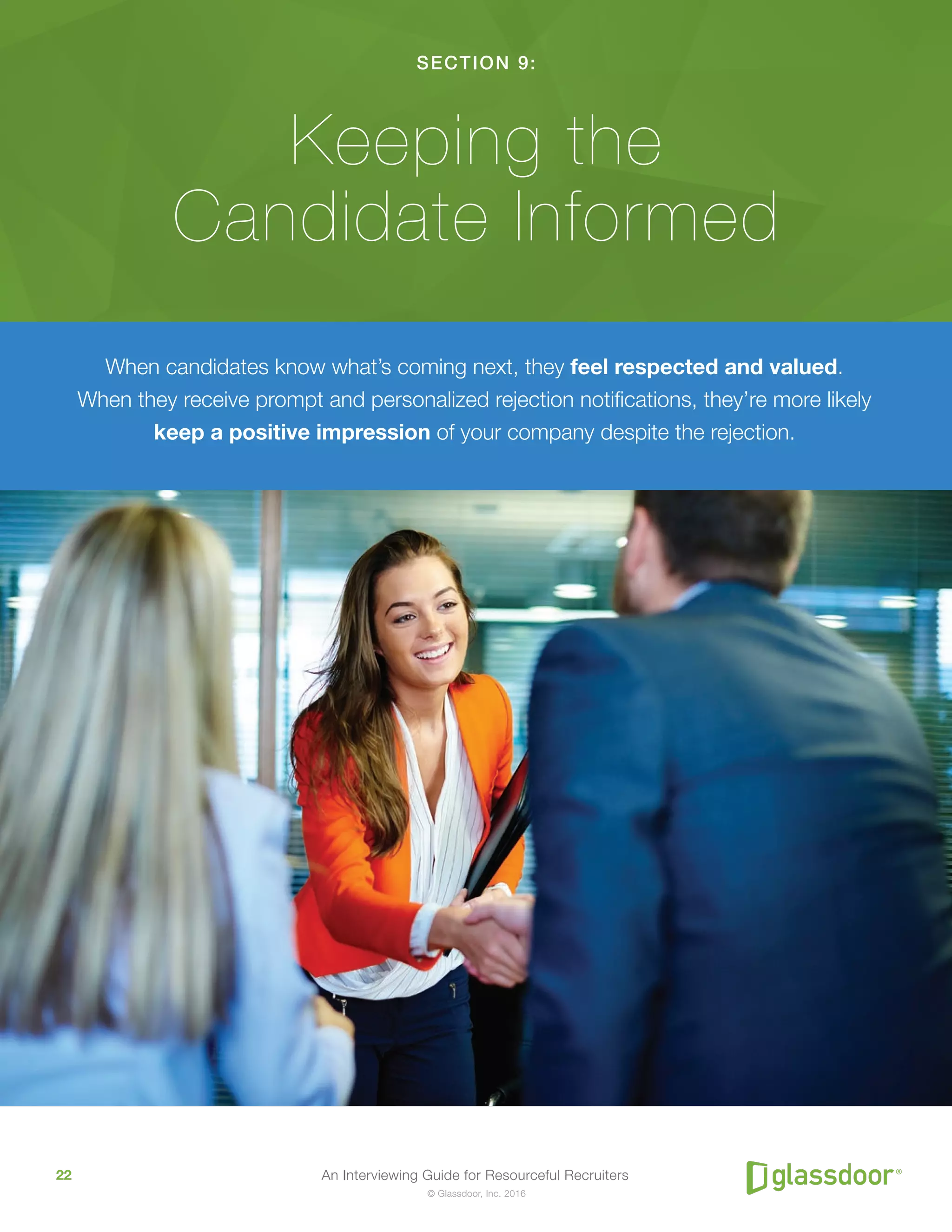 An Interviewing Guide for Resourceful Recruiters22
© Glassdoor, Inc. 2016
SECTION 9:
Keeping the
Candidate Informed
When candidates know what’s coming next, they feel respected and valued.
When they receive prompt and personalized rejection notifications, they’re more likely
keep a positive impression of your company despite the rejection.
 
