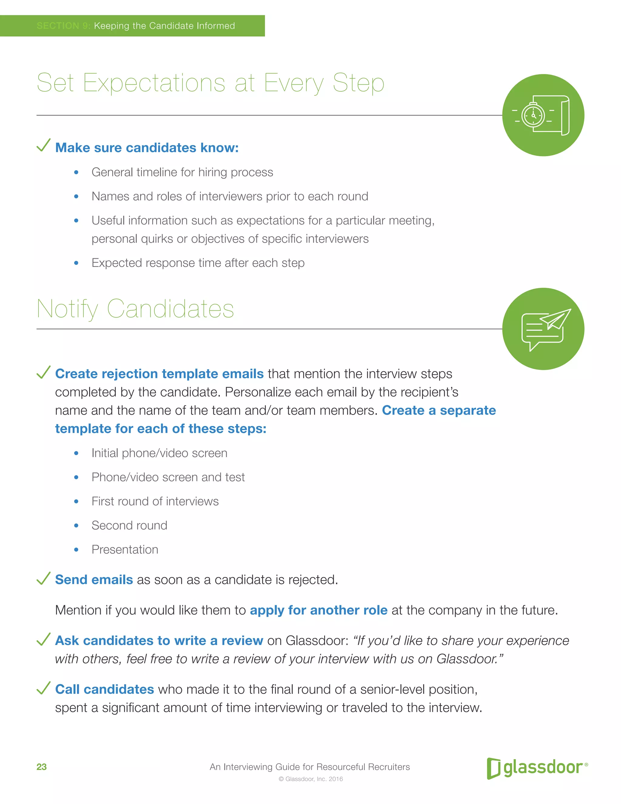 An Interviewing Guide for Resourceful Recruiters23
© Glassdoor, Inc. 2016
Set Expectations at Every Step
Make sure candidates know:
•	 General timeline for hiring process
•	 Names and roles of interviewers prior to each round
•	 Useful information such as expectations for a particular meeting,
personal quirks or objectives of specific interviewers
•	 Expected response time after each step
Notify Candidates
Create rejection template emails that mention the interview steps
completed by the candidate. Personalize each email by the recipient’s
name and the name of the team and/or team members. Create a separate
template for each of these steps:
•	 Initial phone/video screen
•	 Phone/video screen and test
•	 First round of interviews
•	 Second round
•	 Presentation
Send emails as soon as a candidate is rejected.
Mention if you would like them to apply for another role at the company in the future.
Ask candidates to write a review on Glassdoor: “If you’d like to share your experience
with others, feel free to write a review of your interview with us on Glassdoor.”
Call candidates who made it to the final round of a senior-level position,
spent a significant amount of time interviewing or traveled to the interview.
SECTION 9: Keeping the Candidate Informed
 