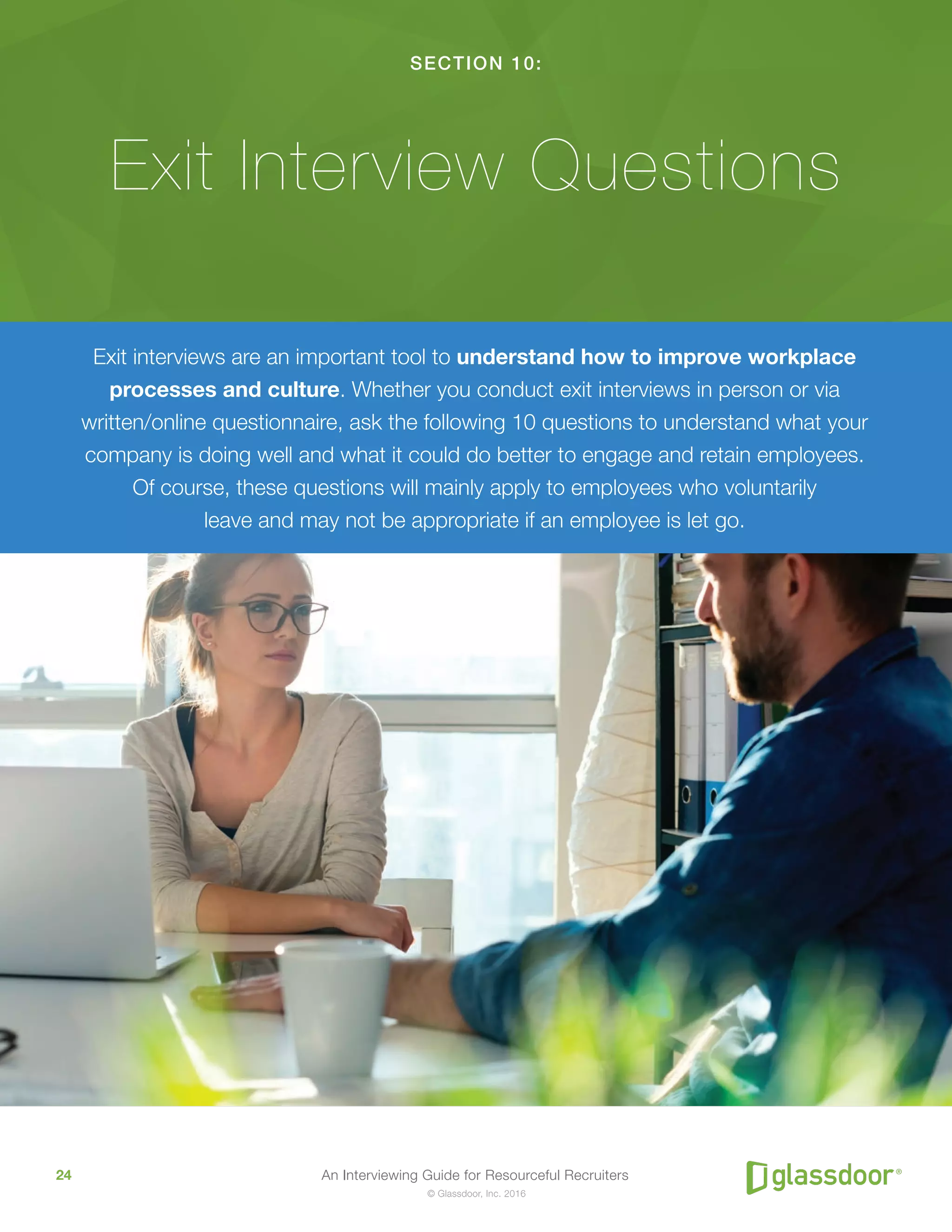 An Interviewing Guide for Resourceful Recruiters24
© Glassdoor, Inc. 2016
SECTION 10:
Exit Interview Questions
Exit interviews are an important tool to understand how to improve workplace
processes and culture. Whether you conduct exit interviews in person or via
written/online questionnaire, ask the following 10 questions to understand what your
company is doing well and what it could do better to engage and retain employees.
Of course, these questions will mainly apply to employees who voluntarily
leave and may not be appropriate if an employee is let go.
 