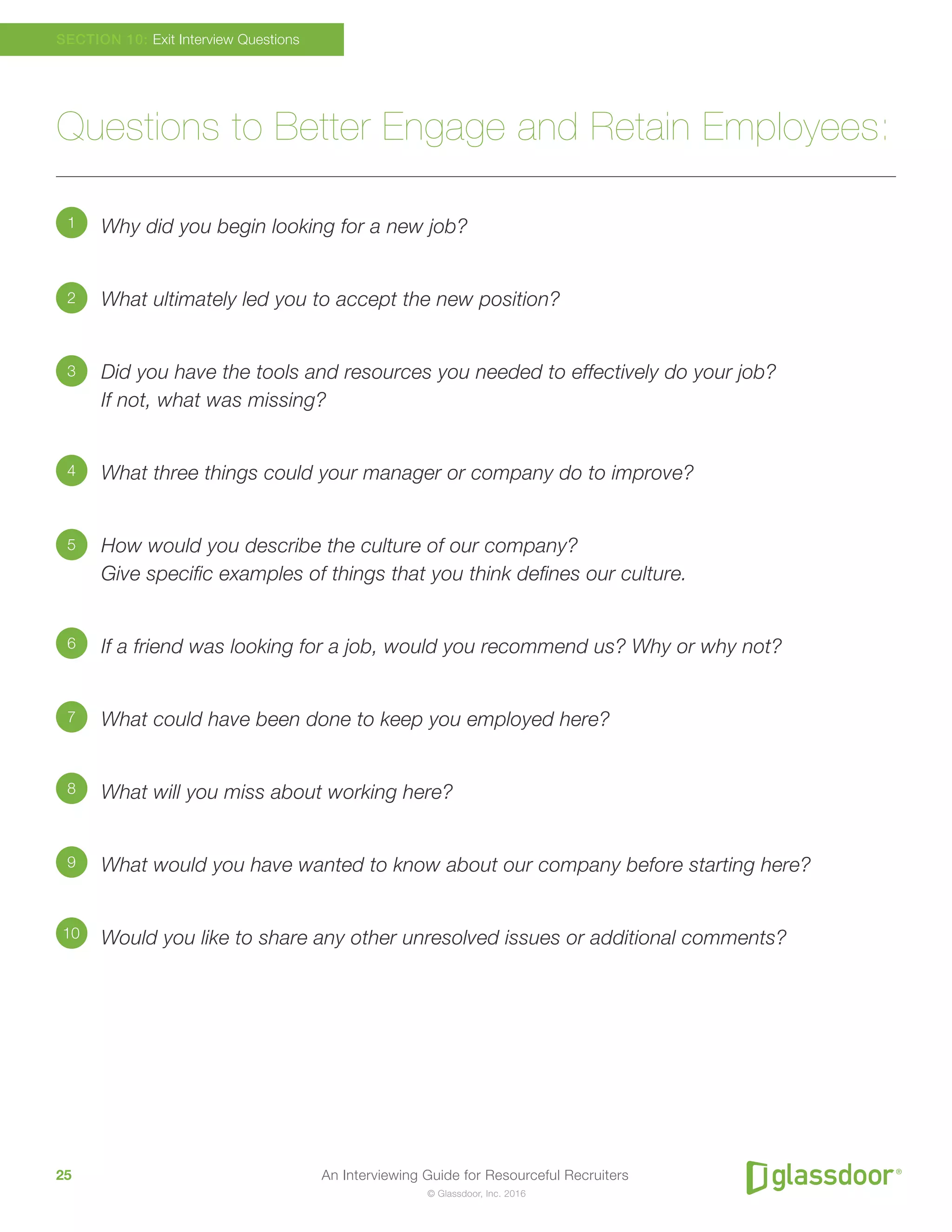 An Interviewing Guide for Resourceful Recruiters25
© Glassdoor, Inc. 2016
Questions to Better Engage and Retain Employees:
Why did you begin looking for a new job?
What ultimately led you to accept the new position?
Did you have the tools and resources you needed to effectively do your job?
If not, what was missing?
What three things could your manager or company do to improve?
How would you describe the culture of our company?
Give specific examples of things that you think defines our culture.
If a friend was looking for a job, would you recommend us? Why or why not?
What could have been done to keep you employed here?
What will you miss about working here?
What would you have wanted to know about our company before starting here?
Would you like to share any other unresolved issues or additional comments?
SECTION 10: Exit Interview Questions
1
2
3
4
5
6
8
7
9
10
 
