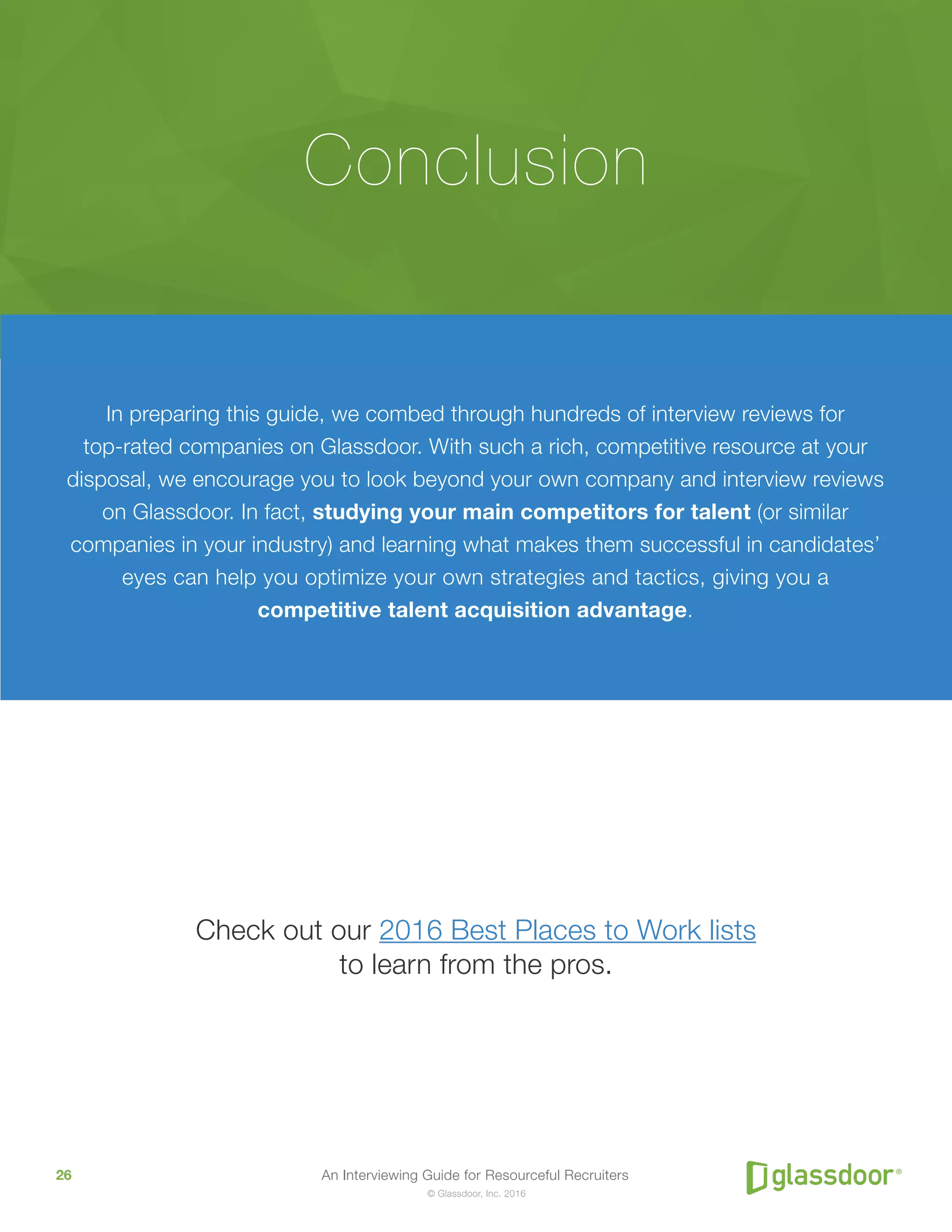 An Interviewing Guide for Resourceful Recruiters26
© Glassdoor, Inc. 2016
In preparing this guide, we combed through hundreds of interview reviews for
top-rated companies on Glassdoor. With such a rich, competitive resource at your
disposal, we encourage you to look beyond your own company and interview reviews
on Glassdoor. In fact, studying your main competitors for talent (or similar
companies in your industry) and learning what makes them successful in candidates’
eyes can help you optimize your own strategies and tactics, giving you a
competitive talent acquisition advantage.
Check out our 2016 Best Places to Work lists
to learn from the pros.
Conclusion
 