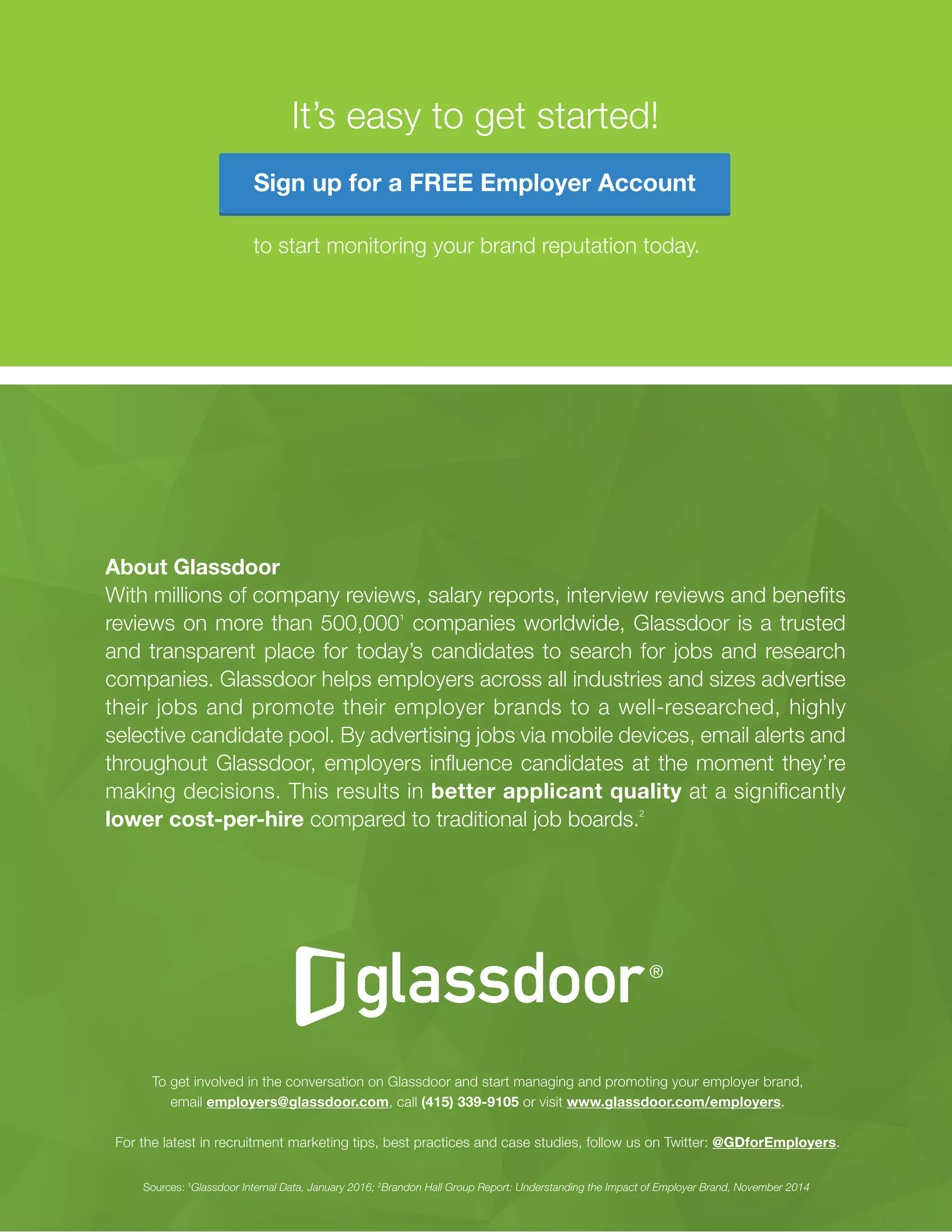 An Interviewing Guide for Resourceful Recruiters27
© Glassdoor, Inc. 2016
About Glassdoor
With millions of company reviews, salary reports, interview reviews and benefits
reviews on more than 500,0001
companies worldwide, Glassdoor is a trusted
and transparent place for today’s candidates to search for jobs and research
companies. Glassdoor helps employers across all industries and sizes advertise
their jobs and promote their employer brands to a well-researched, highly
selective candidate pool. By advertising jobs via mobile devices, email alerts and
throughout Glassdoor, employers influence candidates at the moment they’re
making decisions. This results in better applicant quality at a significantly
lower cost-per-hire compared to traditional job boards.2
To get involved in the conversation on Glassdoor and start managing and promoting your employer brand,
email employers@glassdoor.com, call (415) 339-9105 or visit www.glassdoor.com/employers.
For the latest in recruitment marketing tips, best practices and case studies, follow us on Twitter: @GDforEmployers.
Sources: 1
Glassdoor Internal Data, January 2016; 2
Brandon Hall Group Report: Understanding the Impact of Employer Brand, November 2014
It’s easy to get started!
to start monitoring your brand reputation today.
Sign up for a FREE Employer Account
 