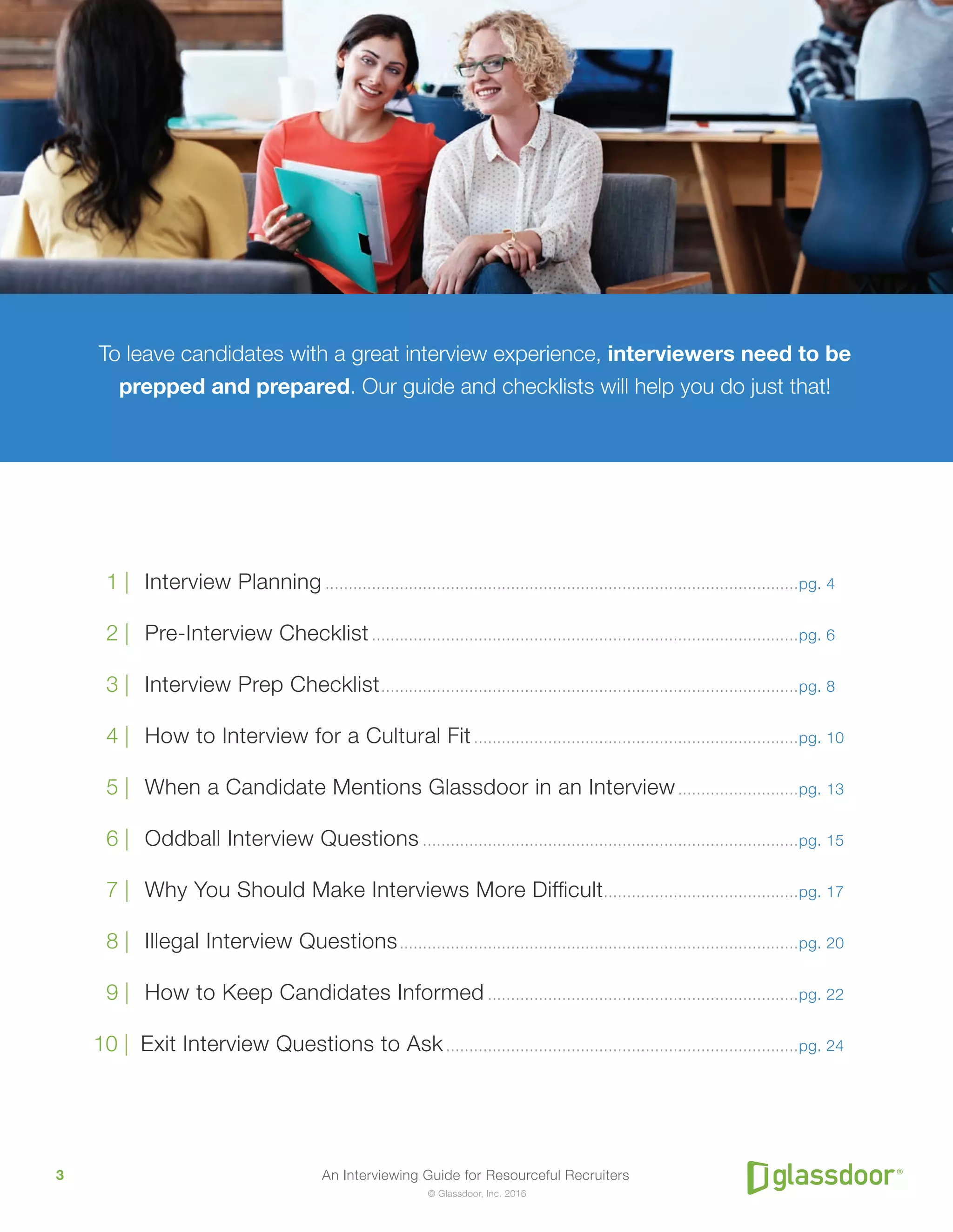 An Interviewing Guide for Resourceful Recruiters3
© Glassdoor, Inc. 2016
	 1 |	 Interview Planning.......................................................................................................pg. 4
	 2 |	 Pre-Interview Checklist.............................................................................................pg. 6
	 3 |	 Interview Prep Checklist...........................................................................................pg. 8
	 4 |	 How to Interview for a Cultural Fit.......................................................................pg. 10
	 5 |	 When a Candidate Mentions Glassdoor in an Interview...........................pg. 13
	 6 |	 Oddball Interview Questions..................................................................................pg. 15
	 7 |	 Why You Should Make Interviews More Difficult...........................................pg. 17
	 8 |	 Illegal Interview Questions.......................................................................................pg. 20
	 9 |	 How to Keep Candidates Informed....................................................................pg. 22
	10 | Exit Interview Questions to Ask.............................................................................pg. 24
To leave candidates with a great interview experience, interviewers need to be
prepped and prepared. Our guide and checklists will help you do just that!
 