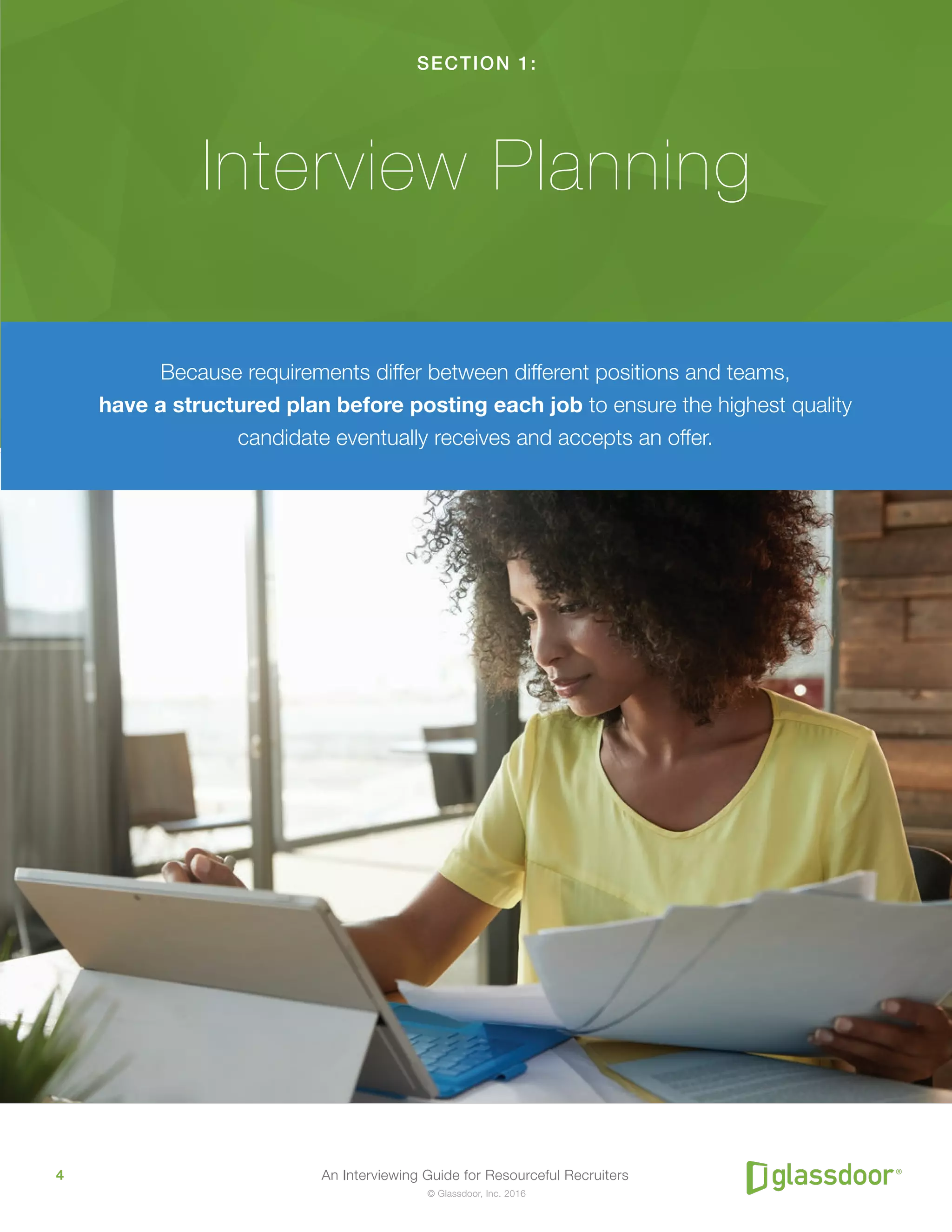 An Interviewing Guide for Resourceful Recruiters4
© Glassdoor, Inc. 2016
SECTION 1:
Interview Planning
Because requirements differ between different positions and teams,
have a structured plan before posting each job to ensure the highest quality
candidate eventually receives and accepts an offer.
 