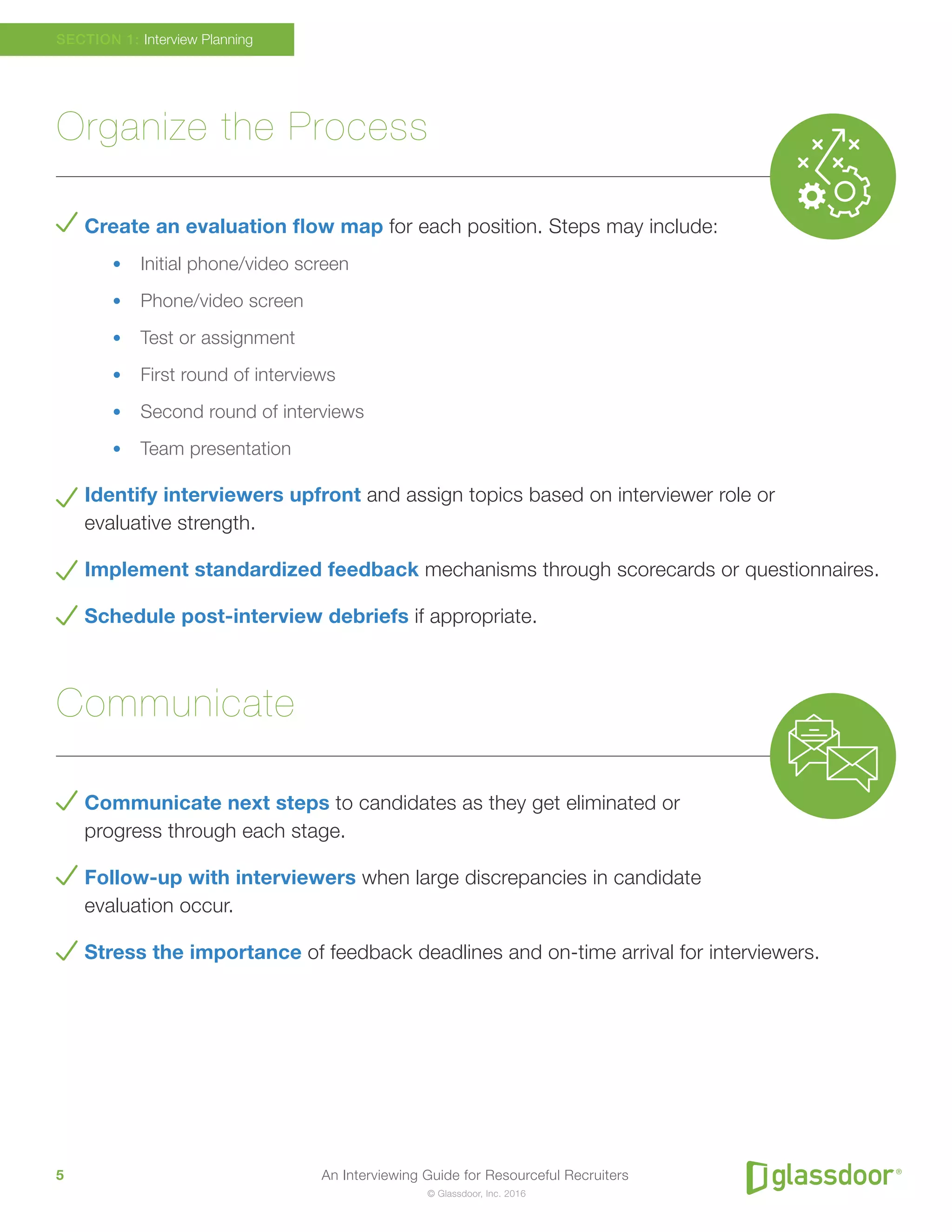 An Interviewing Guide for Resourceful Recruiters5
© Glassdoor, Inc. 2016
Organize the Process
Create an evaluation flow map for each position. Steps may include:
•	 Initial phone/video screen
•	 Phone/video screen
•	 Test or assignment
•	 First round of interviews
•	 Second round of interviews
•	 Team presentation
Identify interviewers upfront and assign topics based on interviewer role or
evaluative strength.
Implement standardized feedback mechanisms through scorecards or questionnaires.
Schedule post-interview debriefs if appropriate.
Communicate
Communicate next steps to candidates as they get eliminated or
progress through each stage.
Follow-up with interviewers when large discrepancies in candidate
evaluation occur.
Stress the importance of feedback deadlines and on-time arrival for interviewers.
SECTION 1: Interview Planning
 