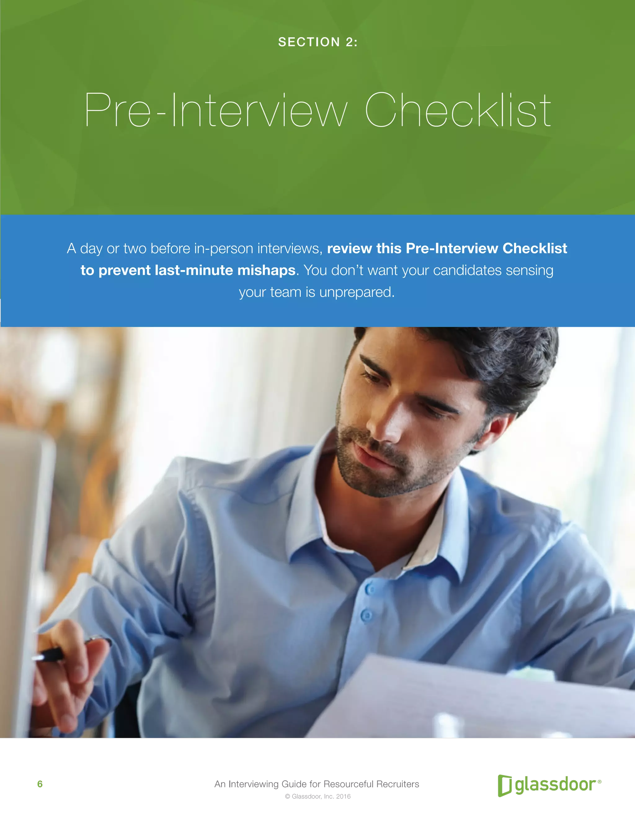 An Interviewing Guide for Resourceful Recruiters6
© Glassdoor, Inc. 2016
SECTION 2:
Pre-Interview Checklist
A day or two before in-person interviews, review this Pre-Interview Checklist
to prevent last-minute mishaps. You don’t want your candidates sensing
your team is unprepared.
 