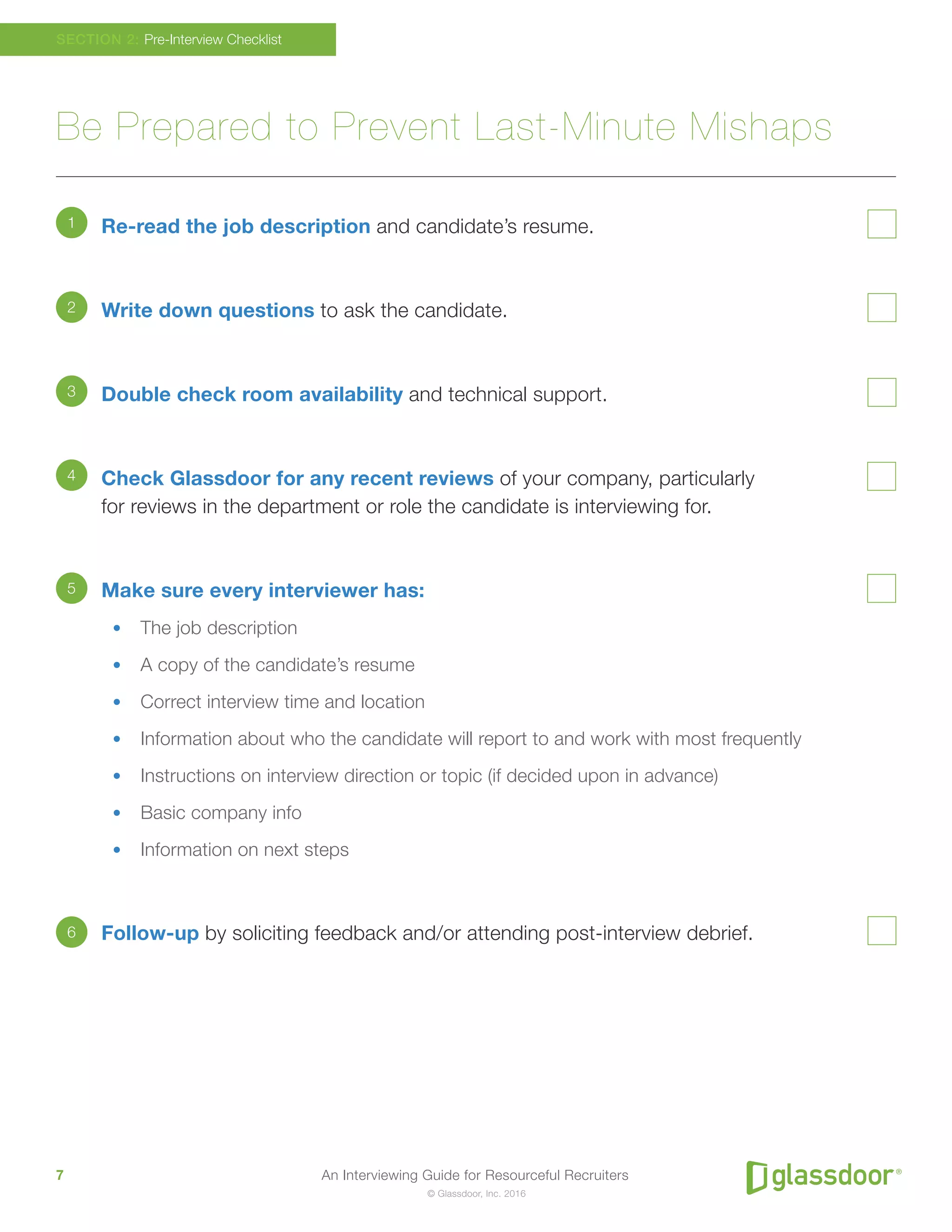 An Interviewing Guide for Resourceful Recruiters7
© Glassdoor, Inc. 2016
Be Prepared to Prevent Last-Minute Mishaps
Re-read the job description and candidate’s resume.
Write down questions to ask the candidate.
Double check room availability and technical support.
Check Glassdoor for any recent reviews of your company, particularly
for reviews in the department or role the candidate is interviewing for.
Make sure every interviewer has:
•	 The job description
•	 A copy of the candidate’s resume
•	 Correct interview time and location
•	 Information about who the candidate will report to and work with most frequently
•	 Instructions on interview direction or topic (if decided upon in advance)
•	 Basic company info
•	 Information on next steps
Follow-up by soliciting feedback and/or attending post-interview debrief.
SECTION 2: Pre-Interview Checklist
1
2
3
4
5
6
 