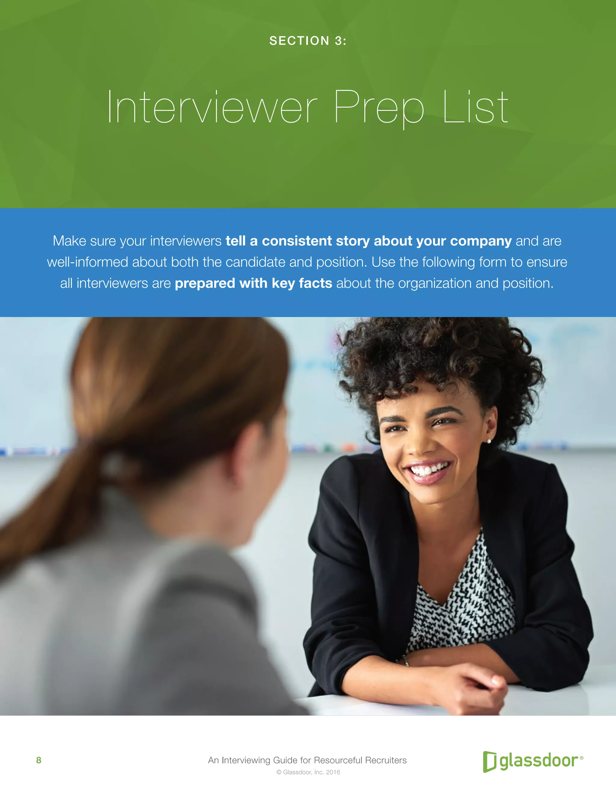 An Interviewing Guide for Resourceful Recruiters8
© Glassdoor, Inc. 2016
SECTION 3:
Interviewer Prep List
Make sure your interviewers tell a consistent story about your company and are
well-informed about both the candidate and position. Use the following form to ensure
all interviewers are prepared with key facts about the organization and position.
 