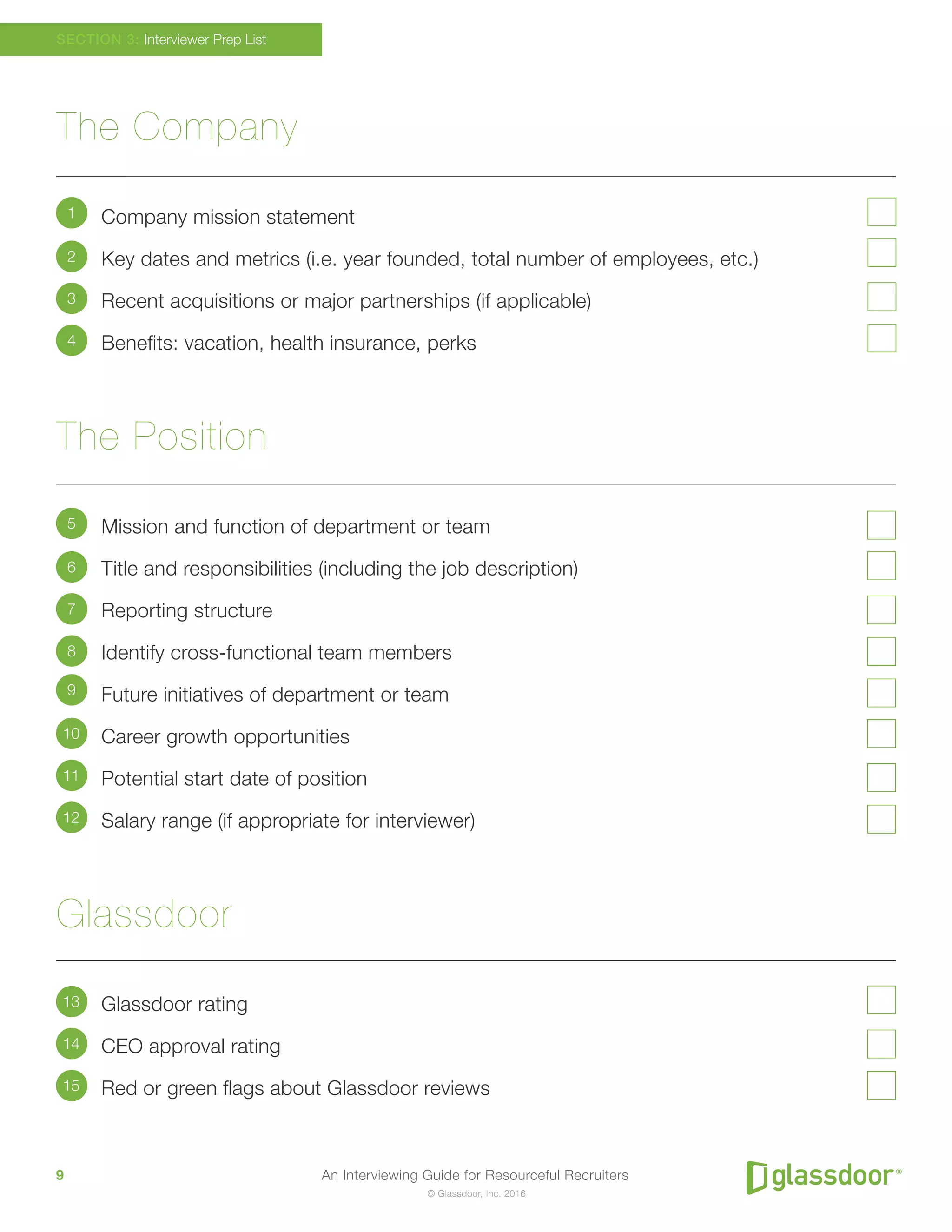 An Interviewing Guide for Resourceful Recruiters9
© Glassdoor, Inc. 2016
The Company
Company mission statement
Key dates and metrics (i.e. year founded, total number of employees, etc.)
Recent acquisitions or major partnerships (if applicable)
Benefits: vacation, health insurance, perks
The Position
Mission and function of department or team
Title and responsibilities (including the job description)
Reporting structure
Identify cross-functional team members
Future initiatives of department or team
Career growth opportunities
Potential start date of position
Salary range (if appropriate for interviewer)
Glassdoor
Glassdoor rating
CEO approval rating
Red or green flags about Glassdoor reviews
SECTION 3: Interviewer Prep List
1
5
9
2
6
10
13
3
7
11
14
4
8
12
15
 