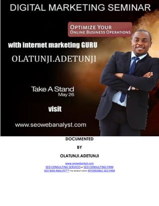DOCUMENTED

                         BY

            OLATUNJI.ADETUNJI
                www.seowebanlyst.com
 SEO CONSULTING SERVICES BY SEO CONSULTING FIRM
SEO WEB ANALYST®™ THE WORLD’S MOST AFFORDABLE SEO FIRM
 