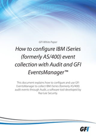 GFI White Paper

How to configure IBM iSeries
   (formerly AS/400) event
collection with Audit and GFI
      EventsManager™
 This document explains how to configure and use GFI
 EventsManager to collect IBM iSeries (formerly AS/400)
audit events through Audit, a software tool developed by
                   Raz-Lee Security.
 