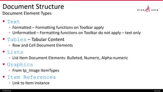 Document Structure
Document Element Types
 Text
▫ Formatted – Formatting functions on Toolbar apply
▫ Unformatted – Formatting functions on Toolbar do not apply – text only
 Tables – Tabular Content
▫ Row and Cell Document Elements
 Lists
▫ List Item Document Elements: Bulleted, Numeric, Alpha-numeric
 Graphics
▫ From tp_Image ItemTypes
 Item References
▫ Link to Item instance
© 2016 Aras aras.com
 