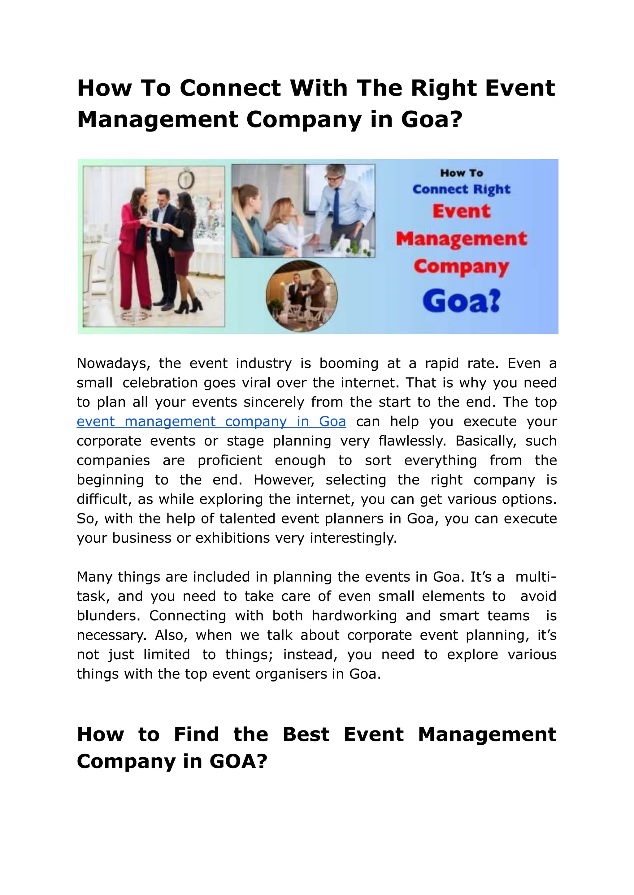How To Connect With The Right Event
Management Company in Goa?
Nowadays, the event industry is booming at a rapid rate. Even a
small celebration goes viral over the internet. That is why you need
to plan all your events sincerely from the start to the end. The top
event management company in Goa can help you execute your
corporate events or stage planning very flawlessly. Basically, such
companies are proficient enough to sort everything from the
beginning to the end. However, selecting the right company is
difficult, as while exploring the internet, you can get various options.
So, with the help of talented event planners in Goa, you can execute
your business or exhibitions very interestingly.
Many things are included in planning the events in Goa. It’s a multi-
task, and you need to take care of even small elements to avoid
blunders. Connecting with both hardworking and smart teams is
necessary. Also, when we talk about corporate event planning, it’s
not just limited to things; instead, you need to explore various
things with the top event organisers in Goa.
How to Find the Best Event Management
Company in GOA?
 