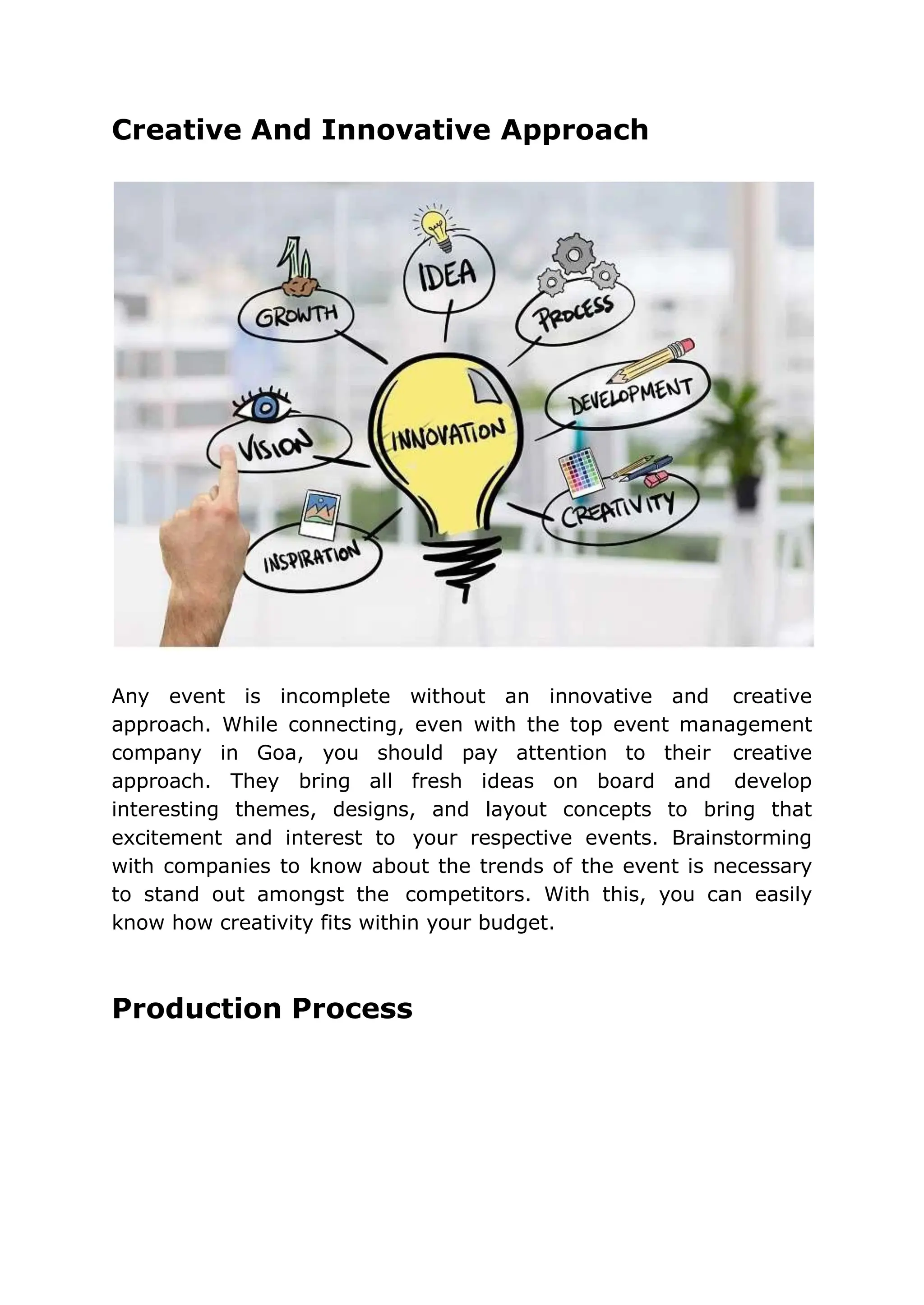 Creative And Innovative Approach
Any event is incomplete without an innovative and creative
approach. While connecting, even with the top event management
company in Goa, you should pay attention to their creative
approach. They bring all fresh ideas on board and develop
interesting themes, designs, and layout concepts to bring that
excitement and interest to your respective events. Brainstorming
with companies to know about the trends of the event is necessary
to stand out amongst the competitors. With this, you can easily
know how creativity fits within your budget.
Production Process
 