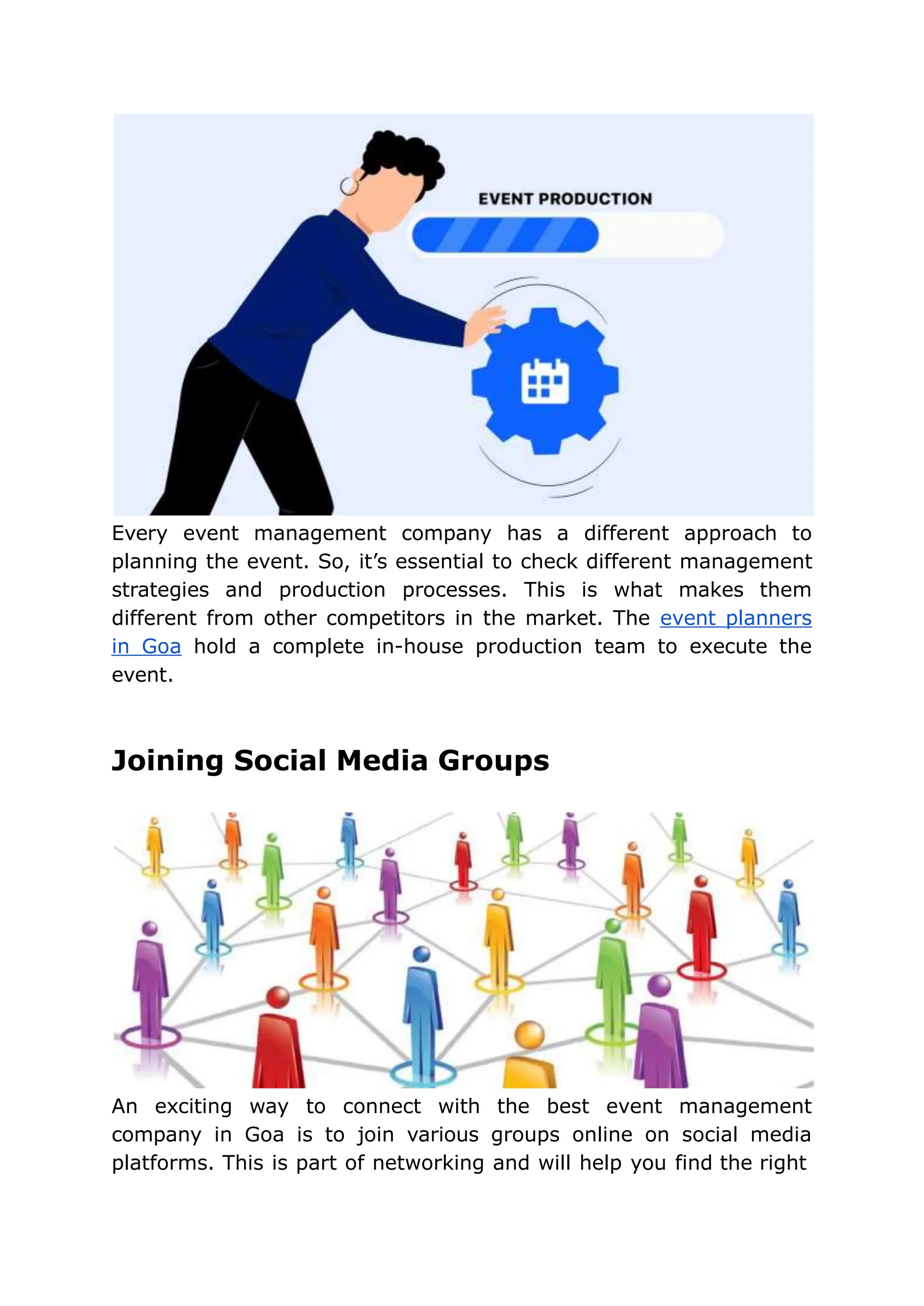 Every event management company has a different approach to
planning the event. So, it’s essential to check different management
strategies and production processes. This is what makes them
different from other competitors in the market. The event planners
in Goa hold a complete in-house production team to execute the
event.
Joining Social Media Groups
An exciting way to connect with the best event management
company in Goa is to join various groups online on social media
platforms. This is part of networking and will help you find the right
 