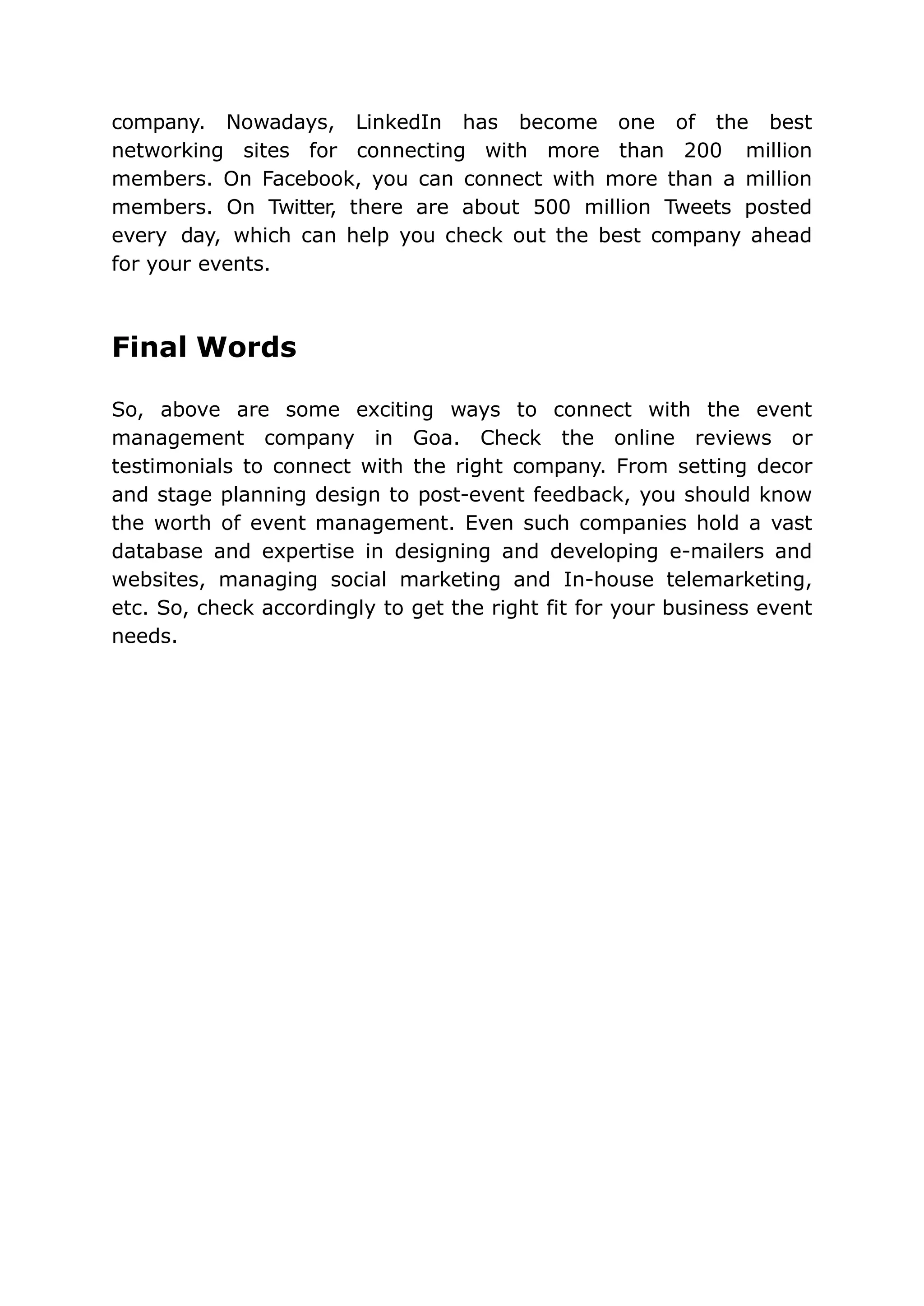 company. Nowadays, LinkedIn has become one of the best
networking sites for connecting with more than 200 million
members. On Facebook, you can connect with more than a million
members. On Twitter, there are about 500 million Tweets posted
every day, which can help you check out the best company ahead
for your events.
Final Words
So, above are some exciting ways to connect with the event
management company in Goa. Check the online reviews or
testimonials to connect with the right company. From setting decor
and stage planning design to post-event feedback, you should know
the worth of event management. Even such companies hold a vast
database and expertise in designing and developing e-mailers and
websites, managing social marketing and In-house telemarketing,
etc. So, check accordingly to get the right fit for your business event
needs.
 