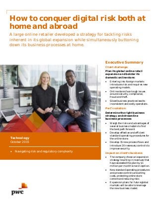 How to conquer digital risk both at
home and abroad
A large online retailer developed a strategy for tackling risks
inherent in its global expansion while simultaneously buttoning
down its business processes at home.
Executive Summary
Client challenge:
Plan its global online retail
expansion and bolster its
domestic online store:
 Entering into foreign markets
introduces risk and requires new
operating models.
 Online stores face tough issues
around security, compliance,
fraud and theft.
 Siloed business practices lead to
inconsistent and costly operations.
PwC’s solution:
Determine the right business
strategy and streamline
business processes:
 Weigh the risks and advantages of
several business models to find
the best path forward.
 Develop effective and efficient
standard operating procedures for
the online store.
 Develop 15 new process flows and
introduce 20 necessary controls to
improve security.
Impact on client’s business:
 The company chose an expansion
strategy resulting in revenues that
have exceeded the plan by $1
million per month since inception.
 New standard operating procedures
and process controls are cutting
costs, protecting online store
content and reducing risks
 Expansion plans for future global
markets will be able to leverage
the new business model.
Technology
October 2015
 Navigating risk and regulatory complexity
 