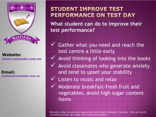 se Et do uN tensi cs ere PP ere feci ct tc ioar nP
What student can do to improve their
test performance?
 Gather what you need and reach the
test centre a little early
 Avoid thinking of looking into the books
Website:
www.notesedu.com.au  Avoid thinking of looking into the books
 Avoid classmates who generate anxiety
and tend to upset your stability
 Listen to music and relax
 Moderate breakfast-fresh fruit and
vegetables. Avoid high sugar content
items
NotesEdu does not give any guarantees with these strategies. However, they are worth
considering when you really don’t know 'the answer'.
www.notesedu.com.au
Email:
contact@notesedu.com.au
 
