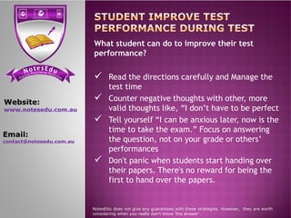 se Et do uN tensi cs ere PP ere feci ct tc ioar nP
What student can do to improve their test
performance?
 Read the directions carefully and Manage the
test time
 Counter negative thoughts with other, more
valid thoughts like, “I don’t have to be perfect
Website:
www.notesedu.com.au valid thoughts like, “I don’t have to be perfect
 Tell yourself “I can be anxious later, now is the
time to take the exam.” Focus on answering
the question, not on your grade or others’
performances
 Don't panic when students start handing over
their papers. There's no reward for being the
first to hand over the papers.
NotesEdu does not give any guarantees with these strategies. However, they are worth
considering when you really don’t know 'the answer'.
www.notesedu.com.au
Email:
contact@notesedu.com.au
 