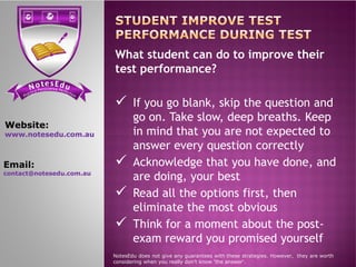 se Et do uN tensi cs ere PP ere feci ct tc ioar nP
What student can do to improve their
test performance?
 If you go blank, skip the question and
go on. Take slow, deep breaths. Keep
in mind that you are not expected to
Website:
www.notesedu.com.au in mind that you are not expected to
answer every question correctly
 Acknowledge that you have done, and
are doing, your best
 Read all the options first, then
eliminate the most obvious
 Think for a moment about the post-
exam reward you promised yourself
NotesEdu does not give any guarantees with these strategies. However, they are worth
considering when you really don’t know 'the answer'.
www.notesedu.com.au
Email:
contact@notesedu.com.au
 