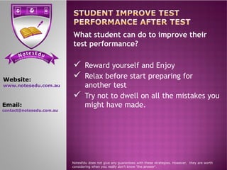 se Et do uN tensi cs ere PP ere feci ct tc ioar nP
What student can do to improve their
test performance?
 Reward yourself and Enjoy
 Relax before start preparing for
another test
Website:
www.notesedu.com.au another test
 Try not to dwell on all the mistakes you
might have made.
NotesEdu does not give any guarantees with these strategies. However, they are worth
considering when you really don’t know 'the answer'.
www.notesedu.com.au
Email:
contact@notesedu.com.au
 