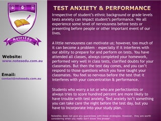 se Et do uN tensi cs ere PP ere feci ct tc ioar nP
Irrespective of student’s ethnic background or grade levels
tests anxiety can impact student’s performance. We all
experience some level of nervousness before tests or
presenting before people or other important event of our
lives.
A little nervousness can motivate us; however, too much of
it can become a problem – especially if it interferes with
our ability to prepare for and perform on tests. You have
attended all classes, always completed your homework,
performed very well in class tests, clarified doubts for your
Website:
www.notesedu.com.au performed very well in class tests, clarified doubts for your
classmates. But then the test day comes, and you can’t
respond to those questions which you have taught your
classmates. You feel so nervous before the test that it
interferes with your concentration & performance.
Students who worry a lot or who are perfectionists or
always tries to score hundred percent are more likely to
have trouble with test anxiety. Test anxiety isn’t something
you can take care the night before the test day, but you
have to incorporate into your study plan.
NotesEdu does not give any guarantees with these strategies. However, they are worth
considering when you really don’t know 'the answer'.
www.notesedu.com.au
Email:
contact@notesedu.com.au
 
