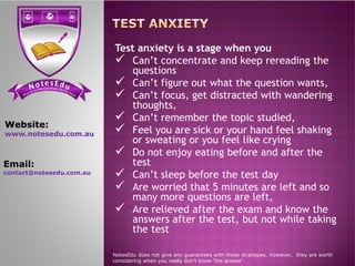 se Et do uN tensi cs ere PP ere feci ct tc ioar nP
Test anxiety is a stage when you
 Can’t concentrate and keep rereading the
questions
 Can’t figure out what the question wants,
 Can’t focus, get distracted with wandering
thoughts,
 Can’t remember the topic studied,
 Feel you are sick or your hand feel shaking
or sweating or you feel like crying
Website:
www.notesedu.com.au  Feel you are sick or your hand feel shaking
or sweating or you feel like crying
 Do not enjoy eating before and after the
test
 Can’t sleep before the test day
 Are worried that 5 minutes are left and so
many more questions are left,
 Are relieved after the exam and know the
answers after the test, but not while taking
the test
NotesEdu does not give any guarantees with these strategies. However, they are worth
considering when you really don’t know 'the answer'.
www.notesedu.com.au
Email:
contact@notesedu.com.au
 