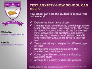 se Et do uN tensi cs ere PP ere feci ct tc ioar nP
How school can help the student to conquer the
test anxiety?
 Explain the importance of test
 Simulate exam conditions by providing practice
tests with the same time constraints. The more
a student is accustomed to sitting for the test
time, answering test questions, and pacing
themselves, the more comfortable they will
Website:
www.notesedu.com.au
themselves, the more comfortable they will
feel when they actually sit down to take the
test
 Teach test taking strategies for different type
of tests
 Design some classroom tests using the
standardized test format
 Cover topics like test anxiety and how to
overcome those
 Arrange test anxiety sessions for parents
NotesEdu does not give any guarantees with these strategies. However, they are worth
considering when you really don’t know 'the answer'.
www.notesedu.com.au
Email:
contact@notesedu.com.au
 