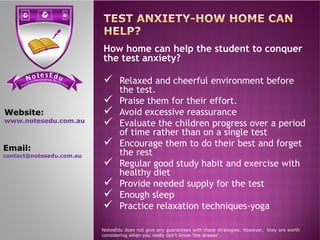 se Et do uN tensi cs ere PP ere feci ct tc ioar nP
How home can help the student to conquer
the test anxiety?
 Relaxed and cheerful environment before
the test.
 Praise them for their effort.
 Avoid excessive reassurance
 Evaluate the children progress over a period
Website:
www.notesedu.com.au
 Evaluate the children progress over a period
of time rather than on a single test
 Encourage them to do their best and forget
the rest
 Regular good study habit and exercise with
healthy diet
 Provide needed supply for the test
 Enough sleep
 Practice relaxation techniques-yoga
NotesEdu does not give any guarantees with these strategies. However, they are worth
considering when you really don’t know 'the answer'.
www.notesedu.com.au
Email:
contact@notesedu.com.au
 