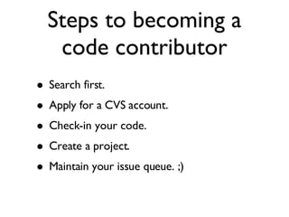Steps to becoming a code contributor Search first. Apply for a CVS account. Check-in your code. Create a project. Maintain your issue queue. ;) 